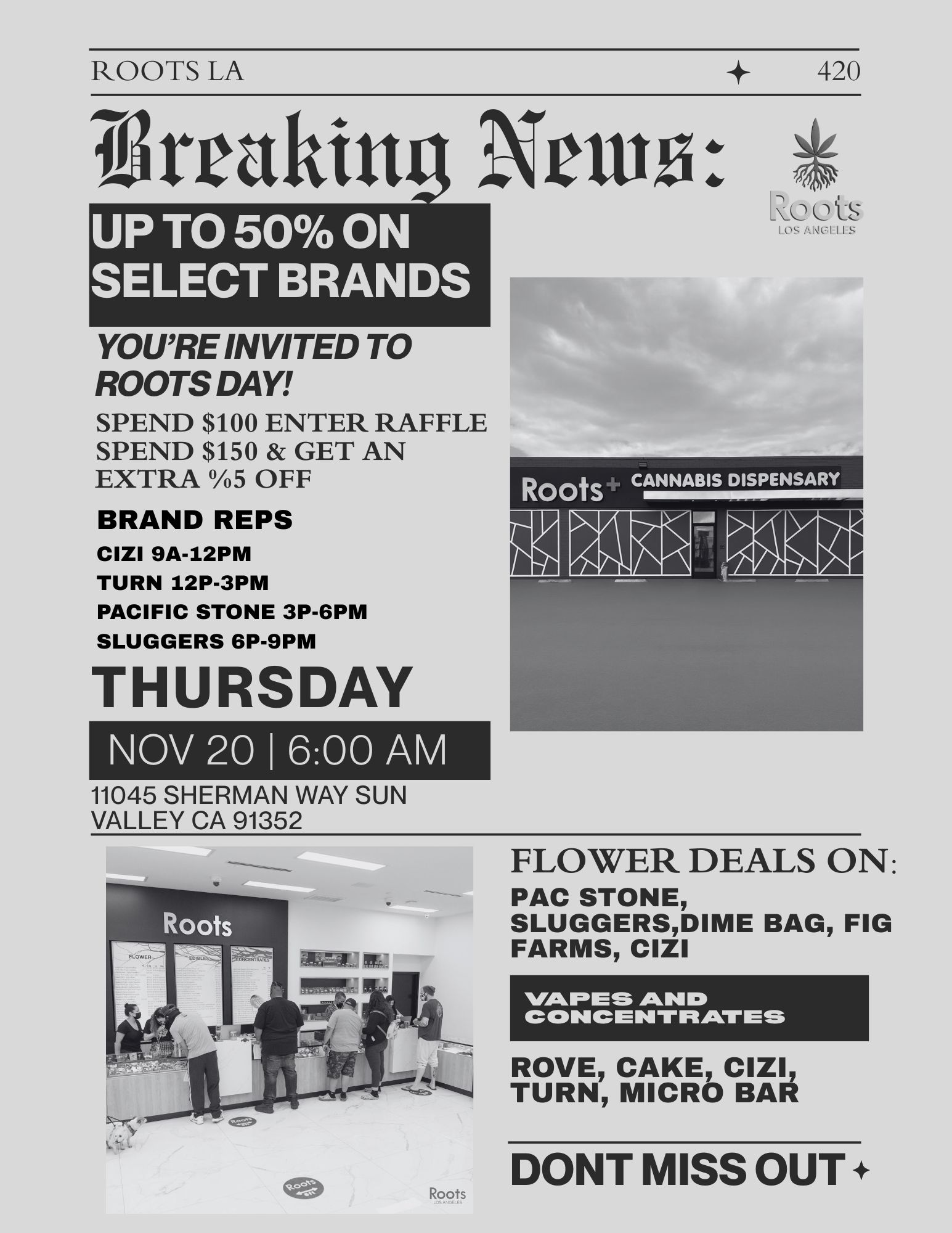 ROOTS LA 420 ikraking Nrm UP TO 50 ON SELECT BRANDS YOURE INVITED TO ROOTS DAY SPEND $100 ENTER RAFFLE SPEND $150 GET AN EXTRA 5 OFF BRAND REPS CIZI 9A-12PM TURN 12P-3PM PACIFIC STONE 3P-6PM SLUGGERS 6P-9PM THURSDAY NOV 20 I 600 AM 11045 SHERMAN WAY SUN VALLEY CA 91352 Rc tiS LOS ANCILL.S FLOWER DEALS ON PAC STONE SLUGGERSDIME BAG FIG FARMS CIZI WILFDES AND CONCENTRATES ROVE CAKE CIZI TURN MICRO BAR DONT MISS OUT /  2 Days Until the Big Roots LA Event!   11.20.25 | 6AM  10PM  Deals you won't want to miss: BOGO $1 deals Baller Box (value $150) with $300+ purchase  Double reward points all day Goodie Bags with $50+ purchaseSPEND $100 TO ENTER OUR ROOTS DAY RAFFLE BRAND REPS FOR THE DAY CIZI: 9AM-12PMTURN: 12PM-3PMPACIFIC STONE: 3PM-6PMSLUGGERS: 6PM-9PM Come through, See you there! *While supplies last. Restrictions Apply*