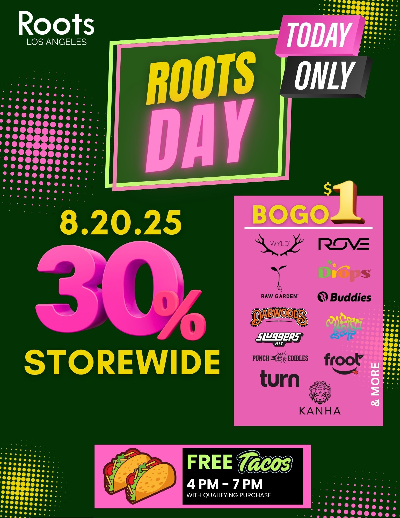 TODA ONLY STOREINIDE 0000041.0.. 000000.4114.. 0000000.... 00.000000 11 000000410414104r.. 00000041.. 000 4104o.. 000 0000... 41.011109004o... . / Roots Los Angeles  TODAY's the Day! The countdown is OVER  our 8.20 event is live! 30% OFF storewide BOGO for $1 deals on Wyld, Raw Garden, Dabwoods, Turn, Micro Bar & more! Free Tacos (47PM with qualifying purchase) 11045 Sherman Way, Sun Valley, CA 91352Hurry in  this is BIG. Vibes, deals & fire brands await!While supplies last. Restrictions apply.