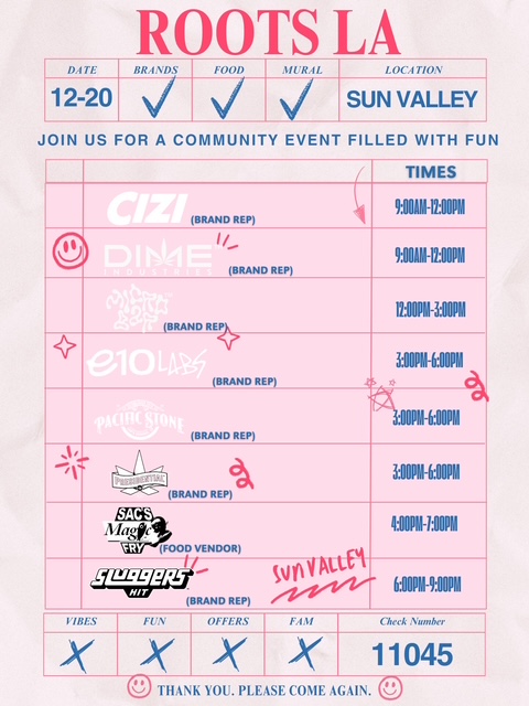 ROOTS LA 7 2E1 BRANDS I FOOD MURAL LOCATION 120 SUN VALI JOIN US FORA COMMUNITY EVENT FILLED WITH FUN BRAND REP BRAND REP TIMES 911111-17 BON 91111-17 OOPM AND Re BRAND REP BRAN Ery 1200PM-bin 300PM-60111 dl 30ERI-600PM 300PM-60011 SACS M 4i1N-100P11 FRY FOOD VENDOR VpLt W RAND rt4A4 600111.900PM ViBES x XIX1 X 11045 1/40 THANK YOU. PLEASE COME AGAIN. vo / ROOTS DAY 12/20 TAKEOVER DOORS OPEN  @ 6AM DEALS - BOGO, B2G1 & MORE! BALLER BOXES - $300 PURCHASE  GOODIE BAGS - $40 MINIMUM PURCHASE ALL. DAY. VIBES!!VENDOR HEAT CHECK: 9A12P: CIZI | DIME INDUSTRIES 12P3P: MICRO BAR 3P6P: PRESIDENTIAL | E10 LABS | PACIFIC STONE 6P9P: SLUGGERSPull up EARLY. Stay LATE.This one's gonna be WILD 