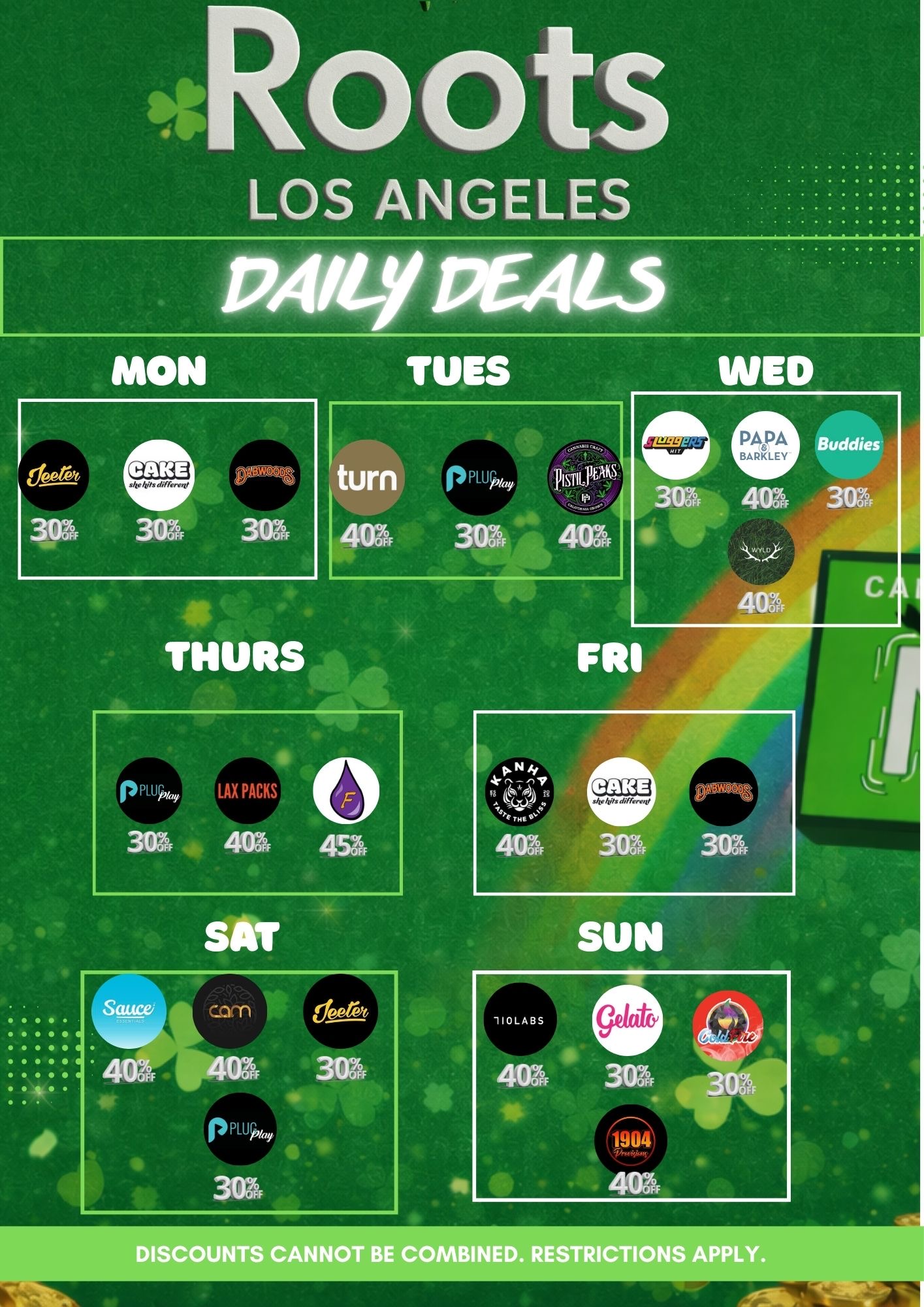 4ROOts LOS ANGELES PA/OMER-3 MON Tugs turn 40Z 303 4103 401 401 THURS DISCOUNTS CANNOT BE COMBINED. RESTRICTIONS APPLY. / ROOTS LA DEALS + EXTRA SAVINGS!Take advantage of our daily specials and stack your discounts!FRIDAY: 40% OFF Kanha 30% OFF Cake 30% OFF DABWOODSSATURDAY: 40% OFF Sauce Essentials 30% OFF Jeeter  30% OFF PlugPlay 40% OFF CAMSUNDAY: 40% OFF 710 Labs 40% OFF 1904 PROVISIONS 30% OFF Gelato   30% OFF Cold Fire Store hours: 6 AM  10 PM Spend $150 in-store and get an extra 5% stackable discount! Order via our website and automatically receive this 5% off on top of daily deals. Roots Los Angeles  Your weekend starts here!