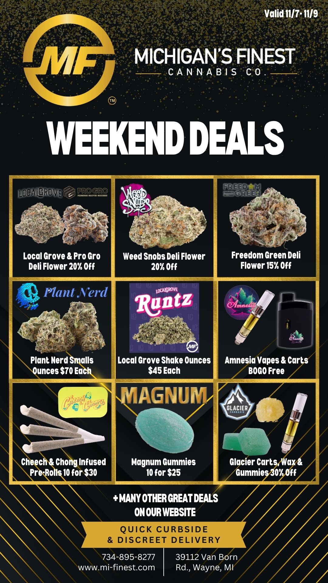 OGALY0 sPtx.m V e . . --..-PAul.t Local Grove Pro Gro Weed Snobs Deli Flower Freedom Green Deli Deli Flower 20 Off 20 Off Flower 15 Off -Plant .Verd N. LoVOVE IllitZ -.- . Plant Nerd Smalls Local Grove Shake Ounces Amnesia Vapes Carts Ounces $70 Eac $45 Each BOGO Free A...2.4l 4. AGNU ..- GLACIER - . Cheech Chong Infused Magnum Gummies Glacier Cart a Pr of 10 for $30 10 for $25 Gummie 07 MANY OTHER GREAT DEALS ON OUR WEBSITE QUICK CURBSIDE DISCREET DELIVERY 734-895-8277 39112 Van Born www.mi-finest.com Rd. Wayne MI / Happy Friday Michigan's Finest Family!We have some limited time weekend deals running for you!- Weed Snobs, Local Grove & Pro Gro Flower 20% Off- Magnum Gummies 10 for $25- Local Grove Shake Oz Pre-Packs for $45- Cheech & Chong infused pre-rolls 10 for $30! - Plus many more great deals on our website www.mi-finest.comLove & Respect,MF Family