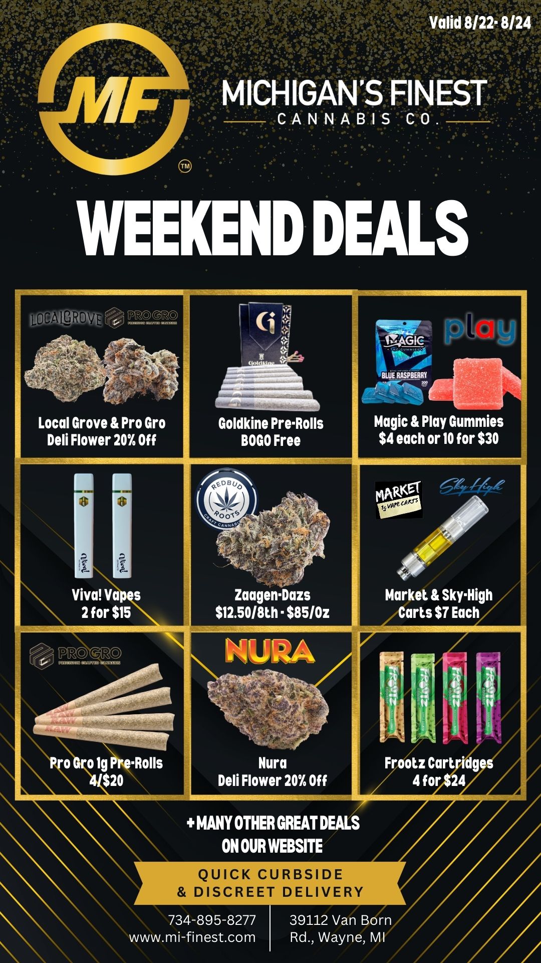 are. ICHIGAN CANNABIS oGALgROV RT--110- . Local Grove Pro Gro Deli Flower 20Y Off r . --- Goldkine Pre-Rolls BOGO Free MMI - 011111 BLUE RASPBERRY .. Magic Play Gummies $4 each or 10 for $30 ri . . Market sky-High / Carts ST Each . Viva Vap s 2 for $15 - - .. . .. Zaagen-Dazs $12.50/80 - $85/0z 141.1111A - . Kura Deli Flower 20 Off Frootz Cart dg 4 for 24 o 019 -Rolls $20 MANY OTHER GREAT DEALS ON OUR WEBSITE QUICK CURBSIDE DISCREET DELIVERY 734-895-8277 39112 Van Born www.mi-finest.com Rd. Wayne MI / Happy Friday MF Family!We have some weekend specials for you, be sure to check out or website and menu for all of our other great deals!Love and Respect,Michigan's Finest