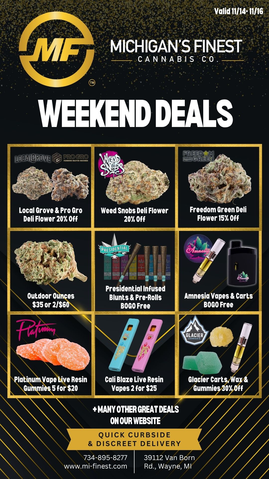 NALgRo P.-GOW.. Al-iLD 4 C1 FKRIF-.4 Local Grove Pro Gro Weed Snobs Deli Flower Freedom Green Deli Deli Flower 20 Off 20 Off Flower 15 Off fek c2f --. Presidential Infused Outdoor Ounces aBlunts PreRolls Amnesia Vapes Carts $35 or 2/$60 BOGO Free BOGO Free r r / GLACIER tillib J r - - Platinum Vape live Resin Cali Blaze Live Resin Glacier Cart a Gummi 5 for $20 Vapes 2 for $25 Gummie 07 MANY OTHER GREAT DEALS ON OUR WEBSITE QUICK CURBSIDE DISCREET DELIVERY 734-895-8277 39112 Van Born www.mi-finest.com Rd. Wayne MI / Happy Friday Michigan's Finest Family!We have some limited time weekend deals running for you!- Presidential Infused Blunts & Pre-Rolls BOGO Free- Amnesia Vapes BOGO Free- Weed Snobs, Local Grove & Pro Gro Flower 20% Off- Outdoor Ounces $35 or 2/$60- Cali Blaze Live Resin Vapes 2 for $25- Plus many more great deals on our website www.mi-finest.comLove & Respect,MF Family