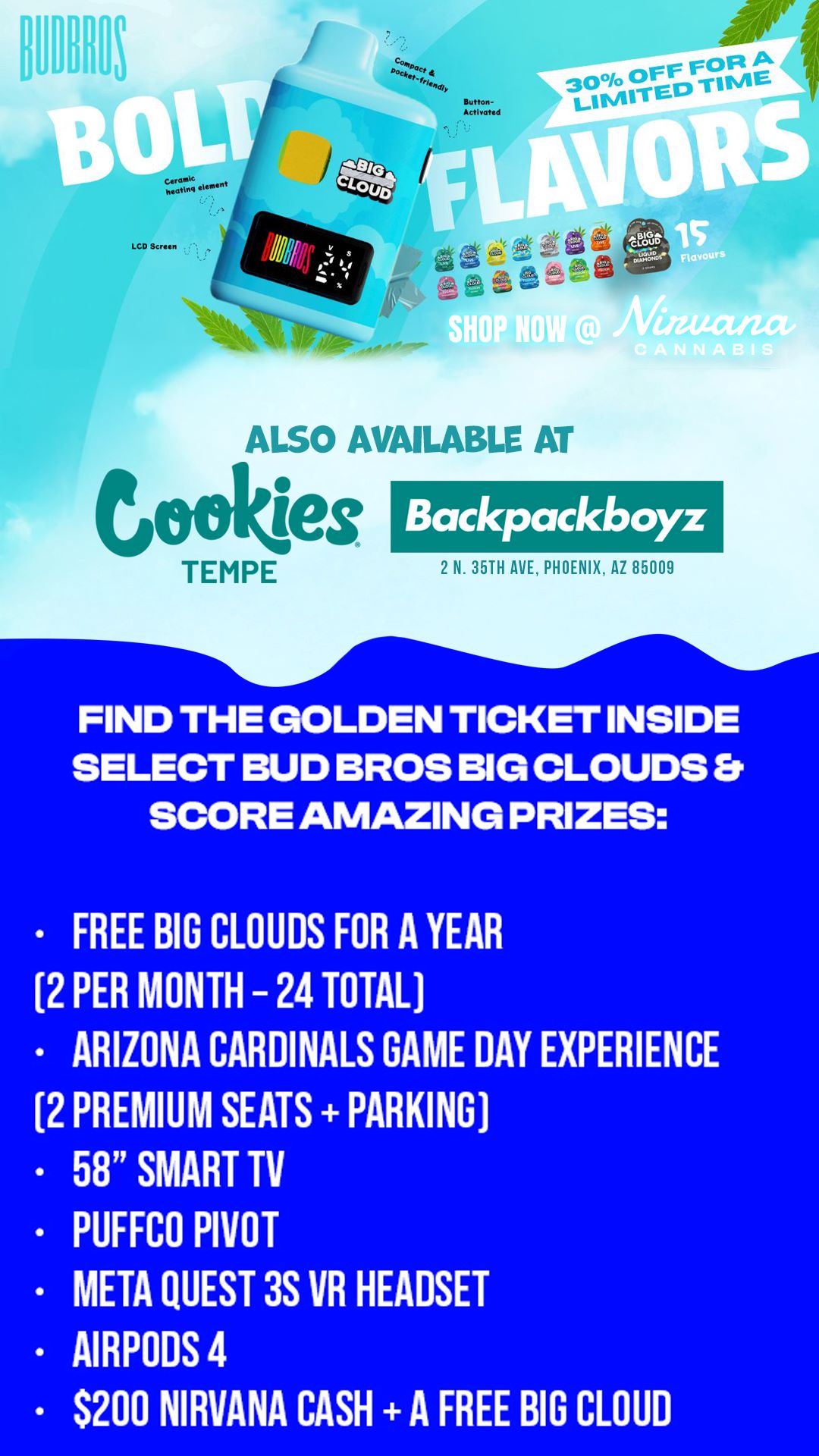 MP 1 ALSO AVAILABLE AT Cokes. TEMPE Backpackboyz 2 N. 35TH AXE PHOENIX AZ 85009 FIND THE GOLDEN TICKET INSIDE SELECT BUD BROS BIG CLOUDS SCORE AMAZING PRIZES FREE BIG CLOUDS FOR A YEAR 2 PER MONTH - 24 TOTAL ARIZONA CARDINALS GAME DAY EXPERIENCE 2 PREMIUM SEATS PARKING 58 SMART TV PUFFCO PIVOT META QUEST 3S VR HEADSET AIRPODS 4 $200 NIRVANA CASH A FREE BIG CLOUD /  GOLDEN TICKET ALERT  - Starting Aug 25, Golden Tickets are hidden in BUD BROS BIG CLOUDS at Nirvana, Backpackboyz AZ & Cookies Tempe! - Win FREE Big Clouds for a Year, Cardinals tickets, TVs, AirPods & more!  Runs until all tickets are found.	
