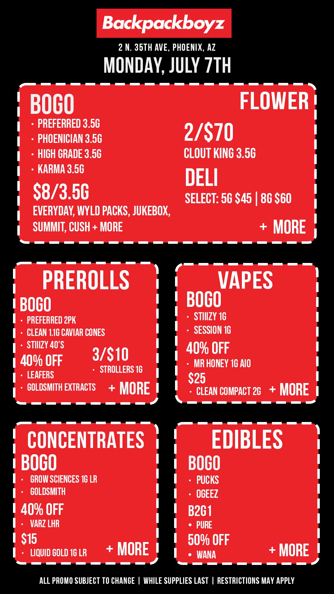 Backpackboyz 2 N. 35TH AVE PHOENIX AZ MONDAY JULY 7TH BON PREFERRED 3.5G PHOENICIAN 3.5G HIGH GRADE 3.50 KARMA 3.5G S8/3.50 EVERYDAY WYLD PACKS JUKEBOX SUMMIT CUSH MORE FLOWER 2/S70 CLOUT KING 3.50 DELI SELECT 50 S45 I 80 S60 MORE I PREROLLS I BOGO I PREFERRED 2PK I CLEAN 1.1G CAVIAR CONES I STIIIZY 40S 40 OFF 31 $10 STROLLERS 16 I LEAFERS GOLDSMITH EXTRACTS MORE I CONCENTRATES BOGO VARZ LHR MORE I GROW SCIENCES 10 LR I GOLDSMITH I 40 OFF I S15 LIQUID GOLD 1G LR VAPES B000 STIIIZY 16 SESSION 16 40 OFF MR HONEY 16 A10 S2 CL5 EAN COMPACT 26 MORE EDIBLES MORE I BOGO PUCKS OGEEZ B2G1 PURE 50 OFF WANA ALL PROMO SUBJECT TO CHANGE I WHILE SUPPLIES LAST I RESTRICTIONS MAY APPLY / Check out more Monday BOGOs & Low Prices at Backpackboyz AZ: https://www.backpackboyz.com/locations/arizona/menu+ 710 is THIS WEEK! Look out for BOGO ALL Concentrates and Cartridges on July 10th 