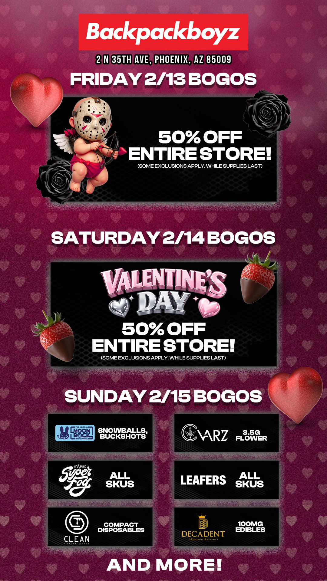 Backpackboyz 2 N 35TH AVE PHOENIX AZ 85009 FRIDAY 2/13 BOGOS 50 OFF ENTIRE STORE SOME EXCLUSIONS APPLY. WHILE SUPPLIES LAST SATURDAY 2/14 BOGOS 50 OFF ENTIRE STORE SUNDAY 2/15 BOGOS iltlEtEd SNOWBALLS BUCKSHOTS GARZ FLOWER LEAFERS sluts DECADENT G..... E.1.1. AND MORE 100MG EDIBLES / Check out MORE Valentine's Day Weekend Blowout Deals at Backpackboyz AZ: https://www.backpackboyz.com/locations/arizona/menu *Restrictions apply* 50% off Storewide (Friday 2.13 to Saturday 2.14) 