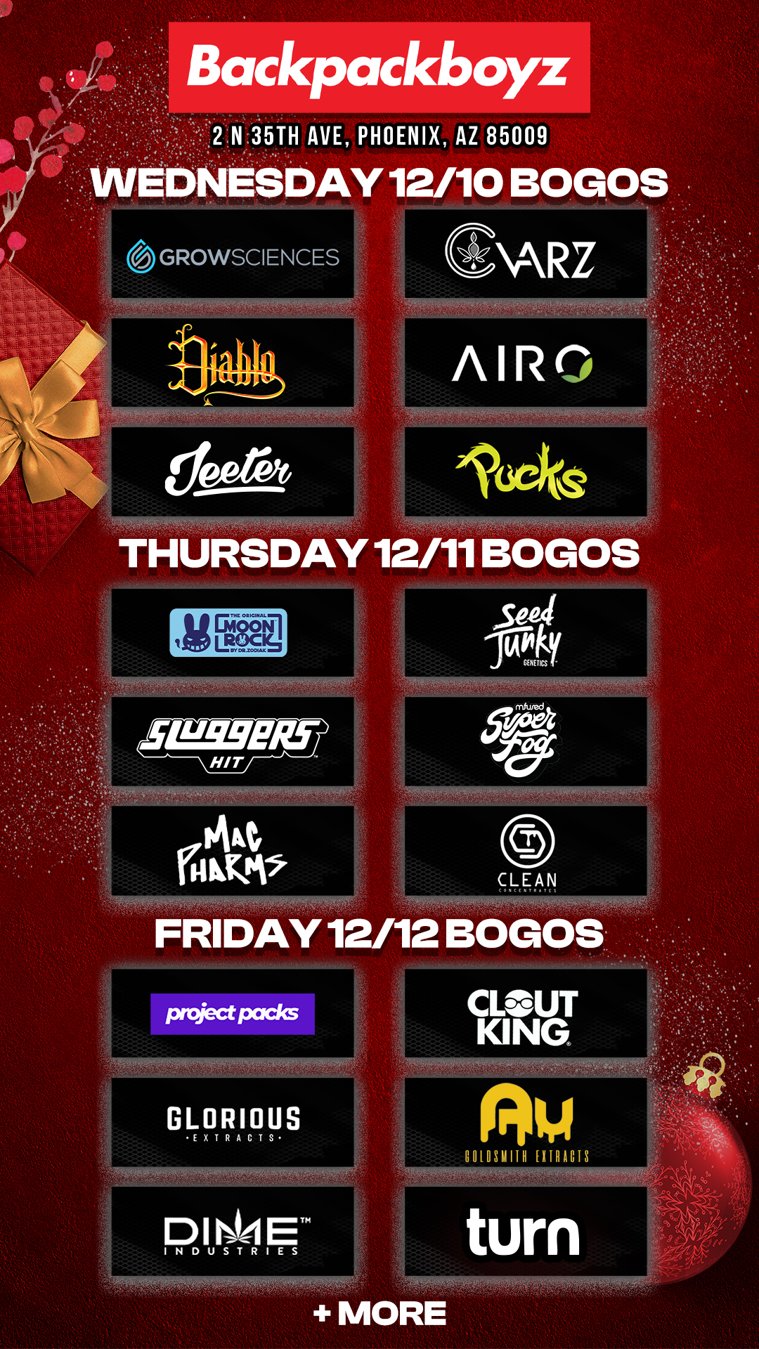 Backpackboyz 2 N 35TH AVE PHOENIX AZ 85009 ESDAY 12/10 BOGOS GROWSCIENCES fl fr li li 1J111iJ THURSDAY 12/11 BOGOS CLEAN FRIDAY 12/12 BOGO CLOUT KING 001031111H EXTRACTS turn MORE / Check out MORE Wednesday BOGOs & Low Prices at Backpackboyz AZ: https://www.backpackboyz.com/locations/arizona/menu *Restrictions apply*