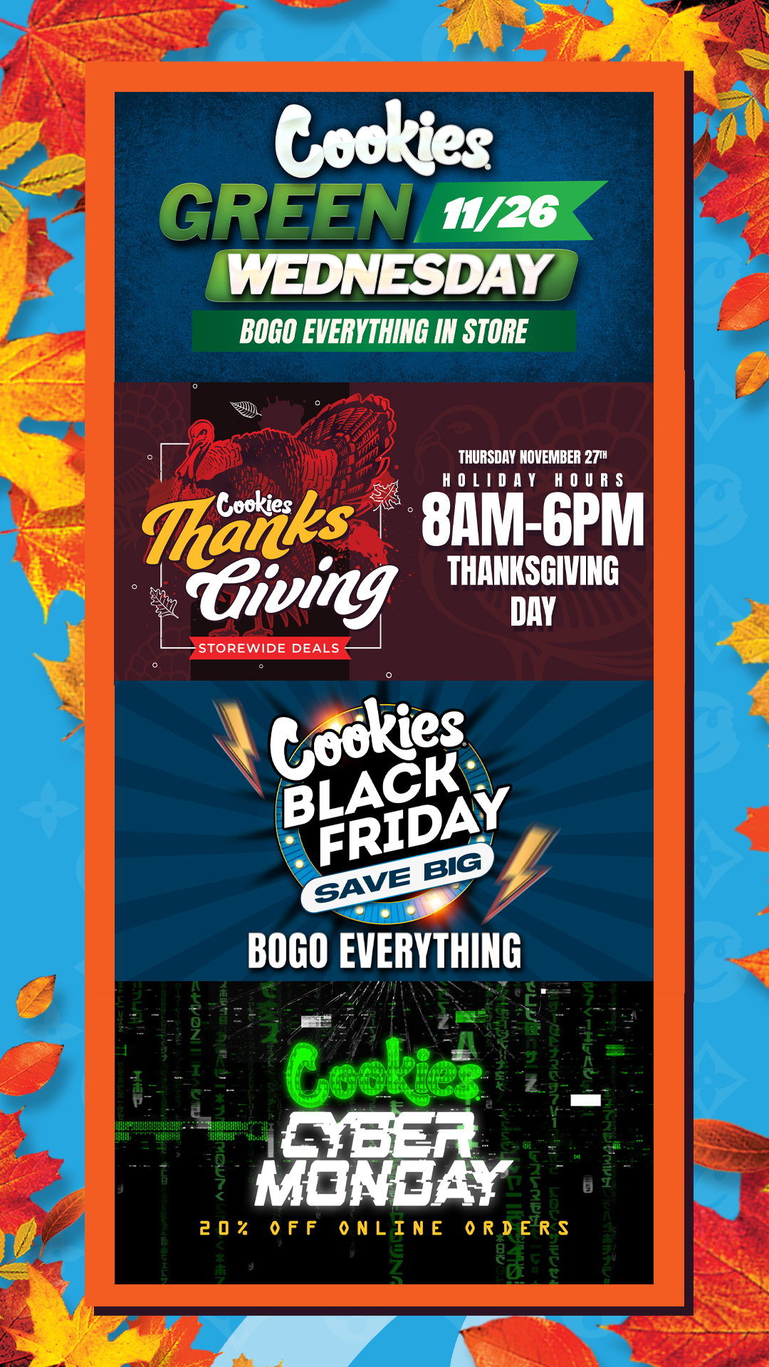 teehex 4rrwrilt 11/26 WEDNESDAY BOGO EVERYTHING IN STORE THURSDAY NOVEMBER 27tH HOLIDAY HOURS gAmGpiin 20 OFF ONLINE ORDERS / Check out more Green Wednesday - Black Friday BOGOs at Cookies Tempe: https://tempe.cookies.co/specials/ *Restrictions apply*