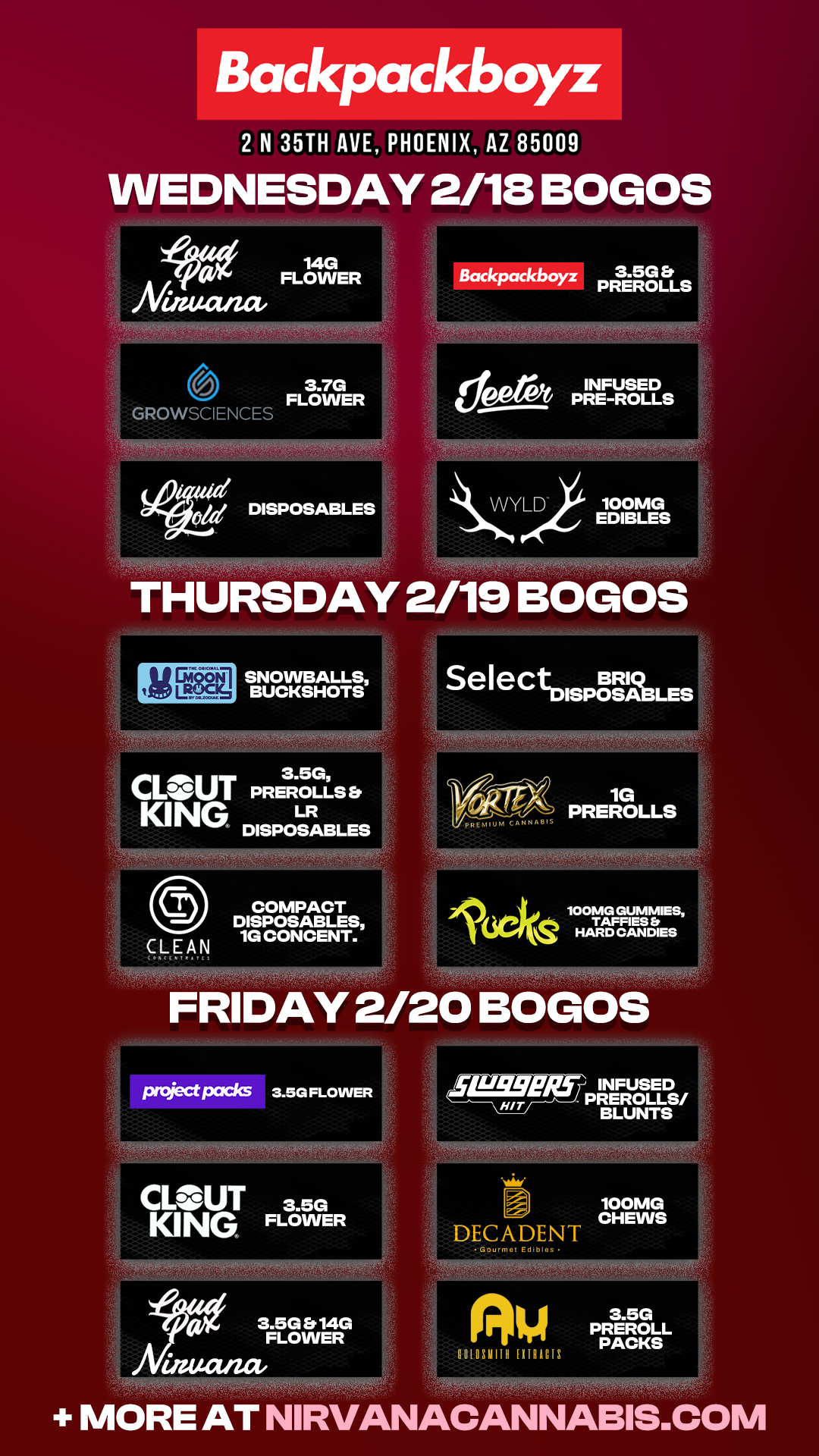 Backpackboyz 2 N 35TH AVE PHOENIX AZ 85009 WEDNESDAY 2/18 BOGOS eackpackboyz PREROLLS 3.7G FLOWER GROWSCIENCES 71YOftWAtcV INFUSED INFUSED PRE-ROLLS VVYLD 100MG EDIBLES SNOWBALLS BUCKSHOTS CLOUT3.5G PREROLLS Et LR KING DISPOSABLES COMPACT DISPOSABLES CLEAN 1G CONCENT. project pcszks 3.5G FLOWER CLOUT 3.5G KING FLOWER WIIMifftk044.410014 3.5G Er 14G FLOWER 14.42/74 SelectDISPO BSRABLES VA CANNA 1G PREROLLS .16ekos HARDIESE INFUSED PREROLLS/ BLUNTS DECADENT Go... Edibles XAM4e 100MG CHEWS MORE AT NIRVANACANNABIS.COM / Check out MORE Weekly BOGOs & Low Prices at Backpackboyz AZ: https://www.backpackboyz.com/locations/arizona/menu *Restrictions apply*