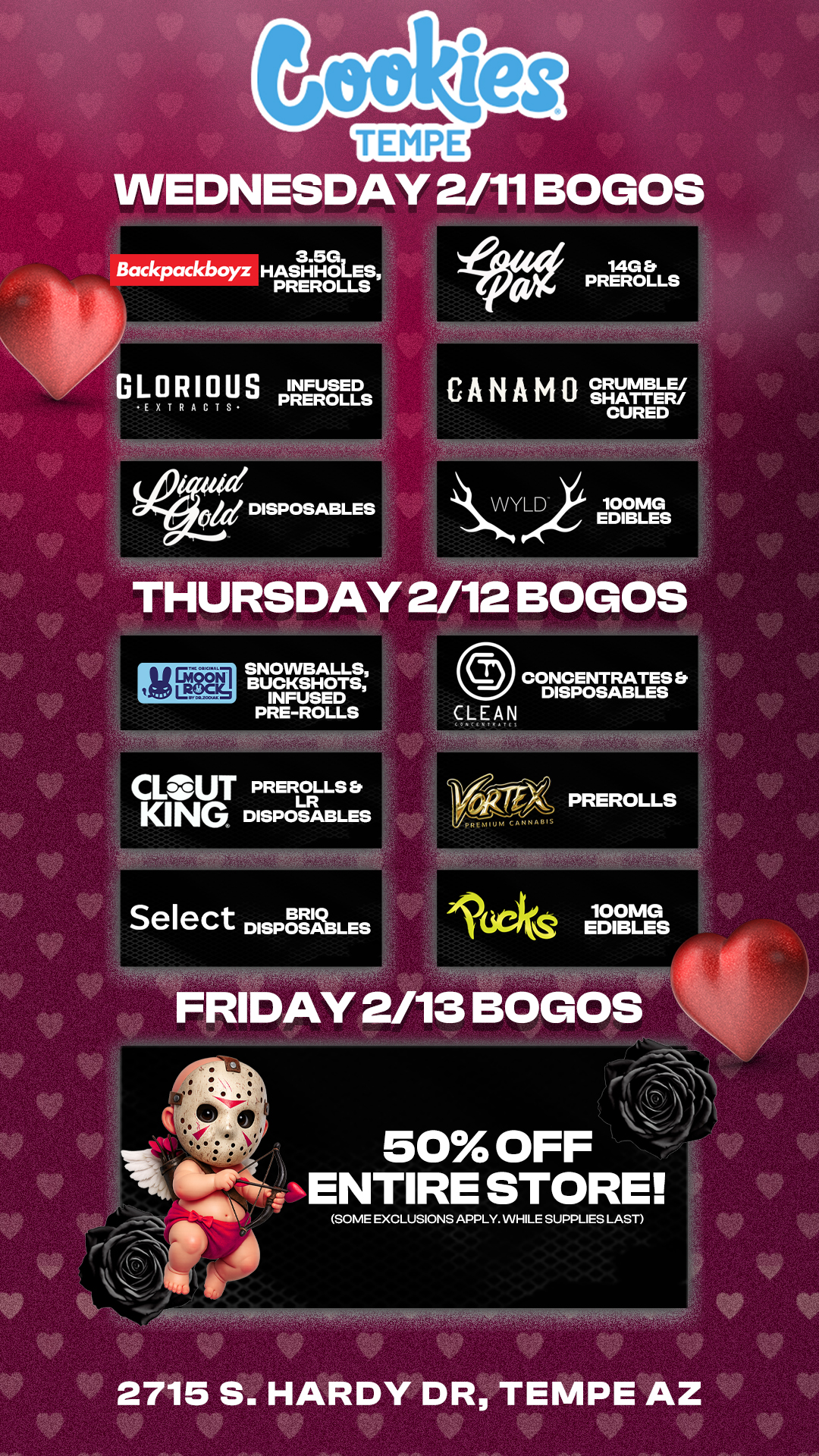 WEDNESDAY 2/11 BOGOS 3.513 Backpackboyz HASHHOLES PREROLLS 47.1DISPOSABLES 0ze THURSDAY 2/12 BOGOS SNOWBALLS BUCKSHOTS INFUSED PRE-ROLLS C. MU T PREROLLS Er KING LR DISPOSABLES Select DISPOSABLES 0 CONCENTRATES DISPOSABLES CLEAN 100MG IISCSCV EDIBLES FRIDAY 2/13 BOGOS 50 OFF ENTIRE STORE SOME EXCLUSIONS APPLY. WHILE SUPPLIES LAST AgMfNfiAWRM0 If 2 1 .0 / Check out more Weekly BOGOs & Low Prices at Cookies Tempe: https://tempe.cookies.co/specials/ *Restrictions apply*