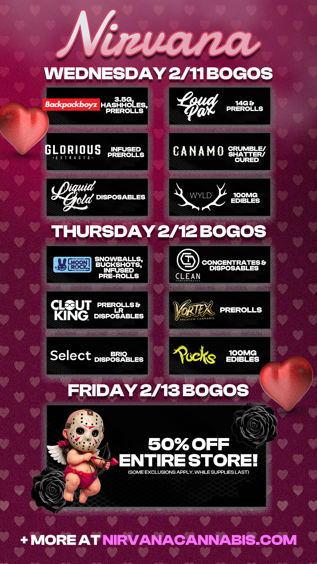 Allaucuact WEDNESDAY 2/11 BOGOS 3.53 Backpackboyz HASHHOLES PREROLLS DISPOSABLES CANAMO CRUMBLE/ SHATTER/ CURED VVYLD 100MG EDIBLES THURSDAY 2/12 BOGOS SNOWBALLS BUCKSHOTS INFUSED PRE-ROLLS PREROLLS Er LR KING DISPOSABLES Select DISPOSABLES 0 CONCENTRATES DISPOSABLES CLEAN 161z-riX PREROLLS l 100MG V EDIBLES ek FRIDAY 2/13 BOGOS 50 OFF NENTIRE STORE SOME EXCLUSIONS APPLY. WHILE SUPPLIES LAST AY NI -AftiMMOSOWWflifiv A ANN- 1BI .0 cu / Check out more Weekly BOGOs & Low Prices at Nirvana AZ: https://nirvanacannabis.com/arizona/ *Restrictions apply*