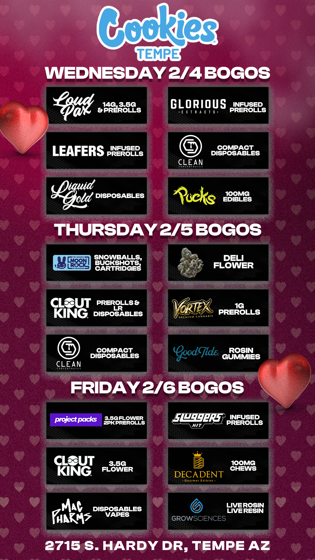 WEDNESDAY 2/4 BOGOS LEAFERS PREROLLS COMPACT DISPOSABLES 4.41701d DISPOSABLES 165 64 100MG EDIBLES THURSDAY 2/5 BOGOS SEM SNOWBALLS BUCKSHOTS CARTRIDGES CLOUT KING PREROLLS Er LR DISPOSABLES project packs Voodg GUMMIES FRIDAY 2/6 BOGOS 3.5G FLOWER 2PK PREROLLS CL- UT 3.5G KING FLOWER Ikt DISPOSABLES VAPES fF SLISSER.1 HIT INFUSED PREROLLS DECADENT 100MG CHEWS GROWSCIENCES LIVE ROSIN LIVE RESIN 2715 S. HARDY DR TEMPE AZ / Check out more Weekly BOGOs & Low Prices at Cookies Tempe: https://tempe.cookies.co/specials/ *Restrictions apply*
