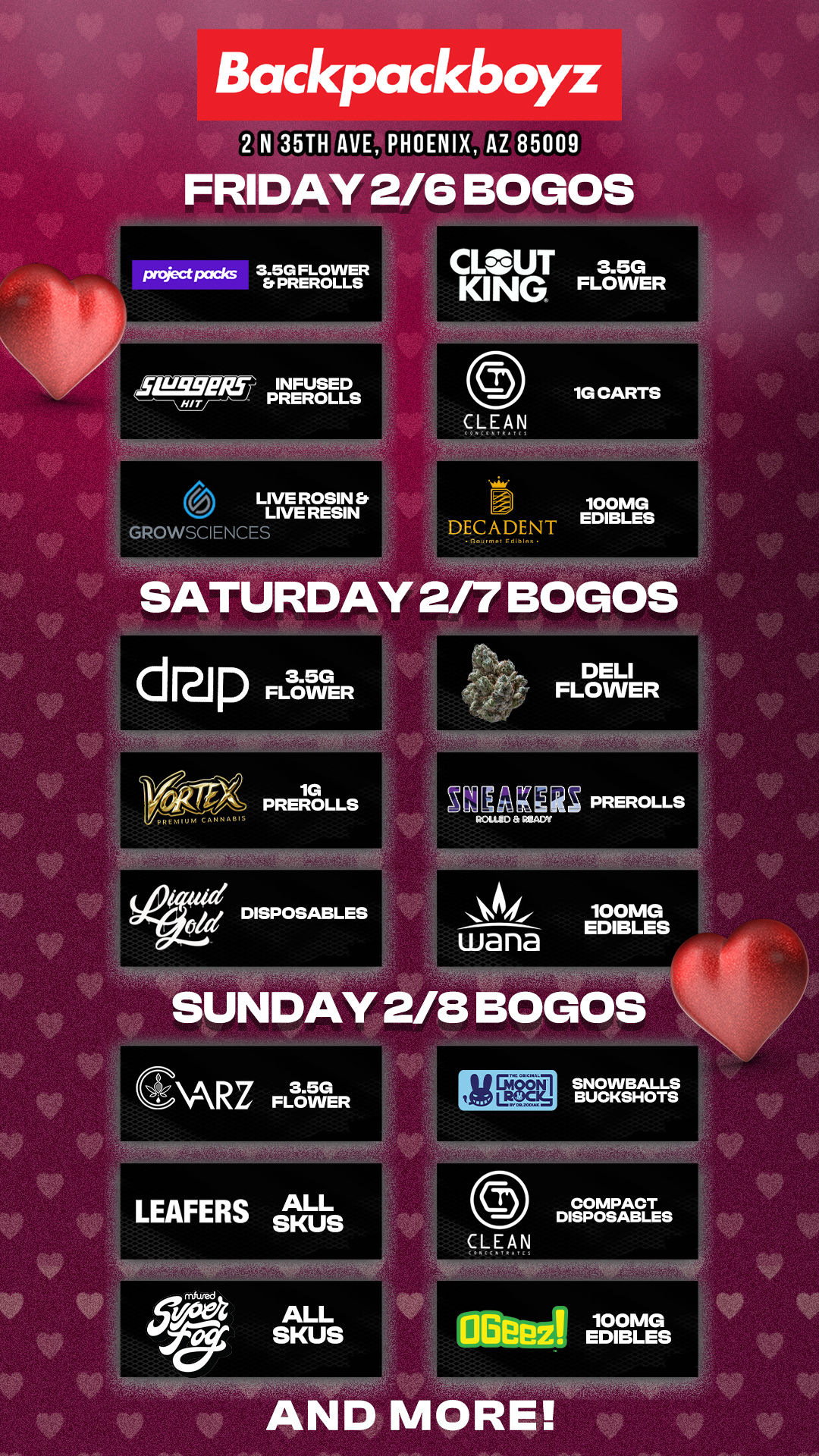 Backpackboyz 2 N 35TH PHOENIX AZ 85009 FRIDAY 2/6 BOGOS pniectpacks 3.5G FLOWER . Et PREROLLS tot Irq5-7 4E2E11 6 LIVE ROSIN b. LIVE RESIN nPOWSCIENCE CLOUT 3.5G KING FLOWER 100MG DECADENT EDIBLES F.11.1. SATURDAY 2/7 BOGOS.34 dpFL3enVER 1G PREROLLSPREROLLS .1 aljEL4WI PREROLLS ROLUID RUDY wana 100MG EDIBLES SUNDAY 2/8 BOGOS CARz FLOWER LEAFERS ALL SKUS ALL SKUS IMO SNOWBALLS BUCKSHOTS OBeez 7.10s AND MORE / Check out MORE SuperBowl Weekend BOGOs & Low Prices at Backpackboyz AZ: https://www.backpackboyz.com/locations/arizona/menu *Restrictions apply*100+ BOGOs & 60% Off Deals All Weekend Long 