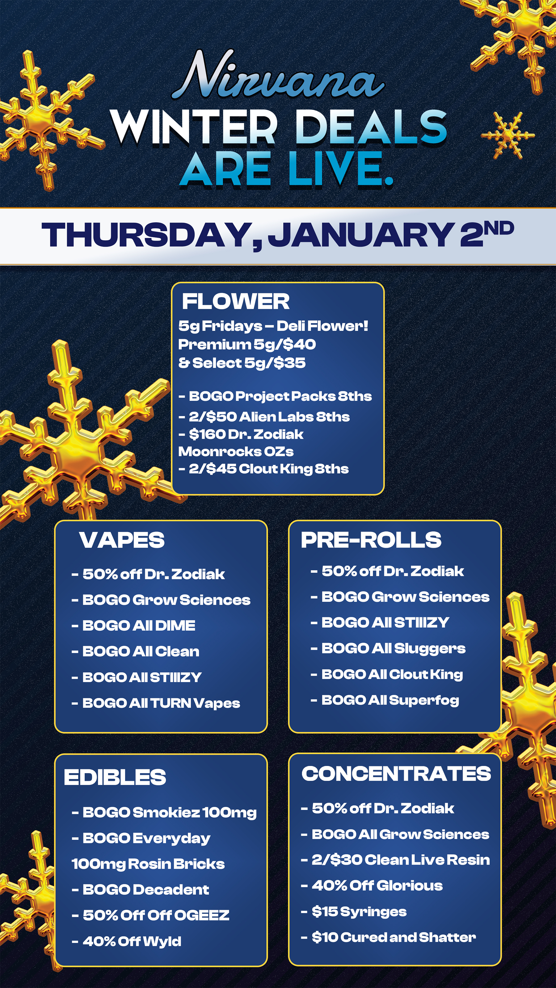 THURSDAY JANUARY 2ND FLOWER 5g Fridays - Deli Flower Premium 5g/$40 Er Select 5g/$35 - BOGO Project Packs 8ths - 2/$50 Alien Labs 8ths - $160 Dr. Zodiak Moonrocks OZs - 2/$45 Clout King 8ths VAPES - 50 off Dr. Zodiak - BOGO Grow Sciences - BOGO All DIME - BOGO All Clean - BOGO All STIIIZY - BOGO All TURN Vapes EDIBLES PRE-ROLLS - 50 off Dr. Zodiak - BOGO Grow Sciences - BOGO All STIIIZY - BOGO All Sluggers - BOGO All Clout King - BOGO All Superfog CONCENTRATES - BOGO Smokiez 100mg - BOGO Everyday 100mg Rosin Bricks - BOGO Decadent - 50 Off Off OGEEZ - 40 Off Wyld - 50 off Dr. Zodiak - BOGO All Grow Sciences - 2/$30 Clean Live Resin - 40 Off Glorious - $15 Syringes - $10 Cured and Shatter / Check out more Friday BOGOs & Low Prices at Nirvana AZ: https://nirvanacannabis.com/arizona/ *Restrictions apply*