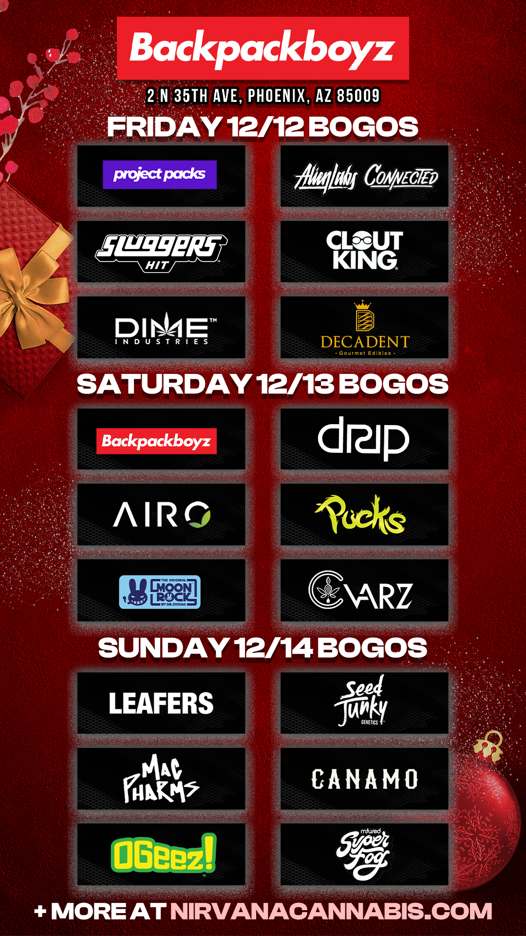 Backpackboyz 2 N 35TH AVE PHOENIX AZ 85009 DAY 12/12 BOGOS Prciectpacks HIT D I WI ET INDUSTRIES SATURDAY 12/13 BOG-OS 014 CONA/Ec7rp CLOUT KING. I DECADENT Gourmot Ed.blos AIRn Zal 4 SUNDAY 12/14 BOGOS CANAMO MORE AT NIRVANACANNABIS.COM / Check out MORE Friday BOGOs & Low Prices at Backpackboyz AZ: https://www.backpackboyz.com/locations/arizona/menu *Restrictions apply*