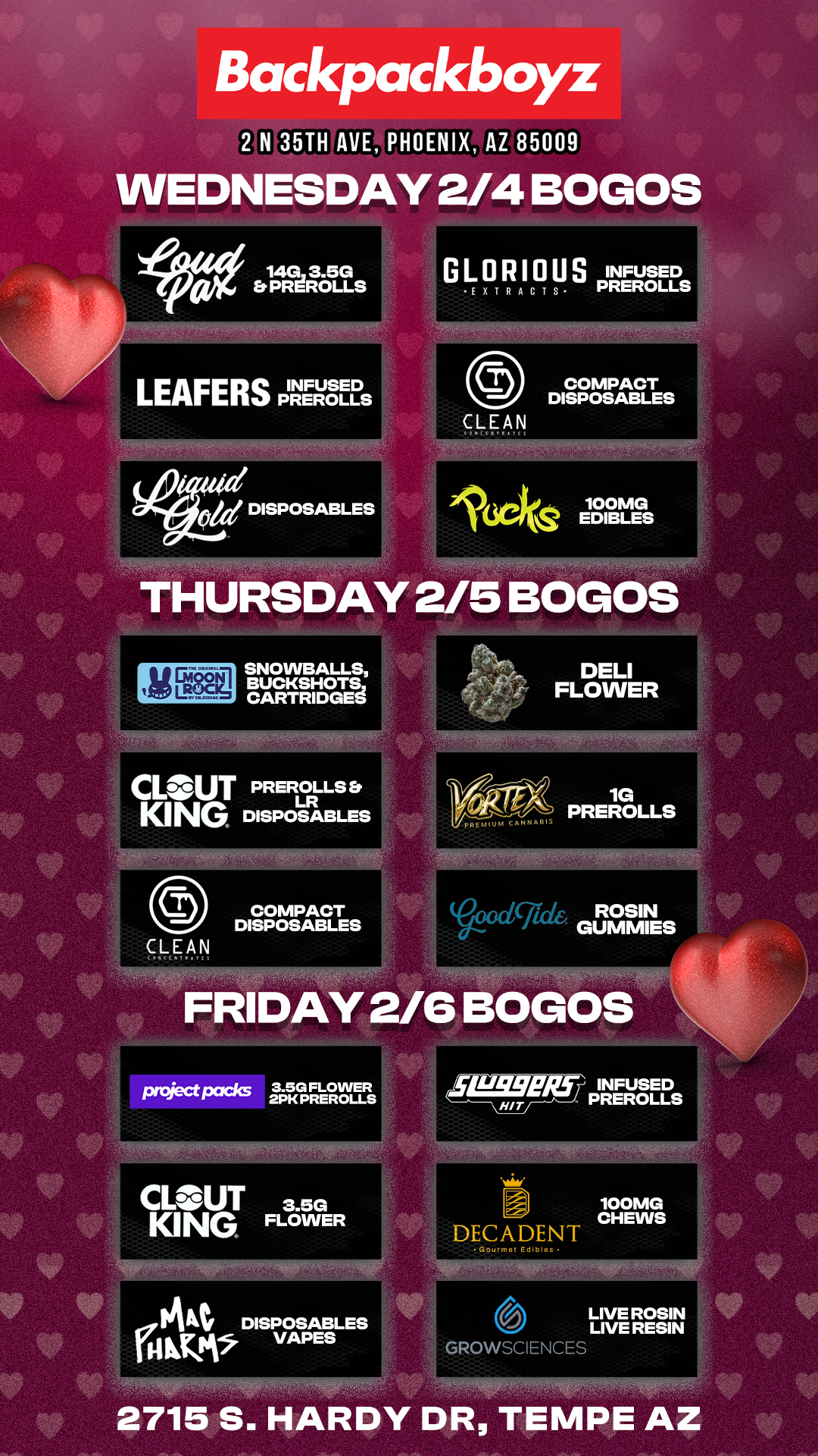 Backpackboyz 2 N 35TH AVE PHOENIX AZ 85009 WEDNESDAY 2/4 BOGOS 110 laRot s LEAFERS PREROLLS COMPACT DISPOSABLES CLEAN 1649 100MG EDIBLES THURSDAY 2/5 BOGOS IfIE18311 SNOWBALLS BUCKSH0TS CARTRIDGES-CLOUT PREROLLS Er LR KING DISPOSABLES cXd gel GUMS pmject packs 3.5G FLOWER 2PK PREROLLS ILL-SSW/2f INFUSED PREROLLS CL- UT 3.5G KING FLOWER 100MG CHEWS DECADENT 14At DISPOSABLES AIM VAPES GROWSCIENCES LIVE ROSIN LIVE RESIN 2715 S. HARDY DR TEMPE AZ / Check out MORE Weekly BOGOs & Low Prices at Backpackboyz AZ: https://www.backpackboyz.com/locations/arizona/menu *Restrictions apply*