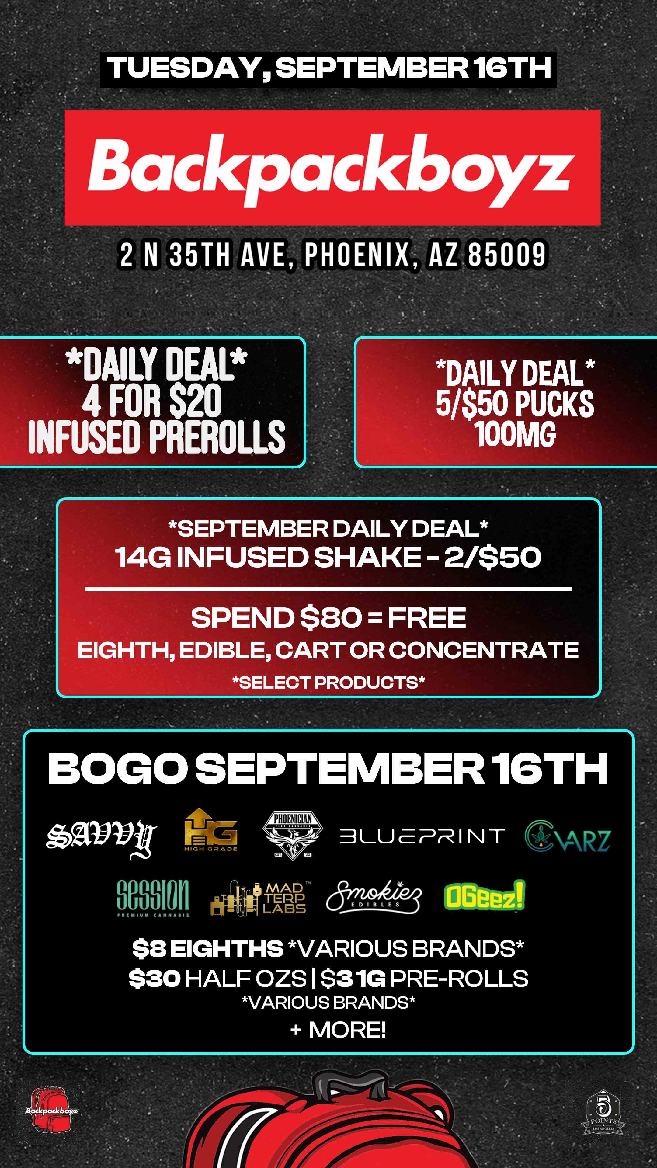 TUESDAY SEPTEMBER 16TH Backpackboyz 2 N 35TH AVE PHOENIX AZ 85009 DAILY DEAL 4 FOR $20 INFUSED EROLLS DAILY DEAL 5/$50 CKS 100PUMG SEPTEMBER DAILY DEAL 14G INFUSED SHAKE - 2/$50 SPEND $80 FREE EIGHTH EDIBLE CART OR CONCENTRATE SELECT PRODUCTS BOGO SEPTEMBER 16TH PHOENICIAN aavyt- LU E PR I N T SAR7 000.010.11 - mid $8 EIGHTHS VARIOUS BRANDS $30 HALF OZS I $31G PRE-ROLLS VARIOUS BRANDS MORE / Check out MORE Tuesday BOGOs & Low Prices at Backpackboyz AZ: https://www.backpackboyz.com/locations/arizona/menu