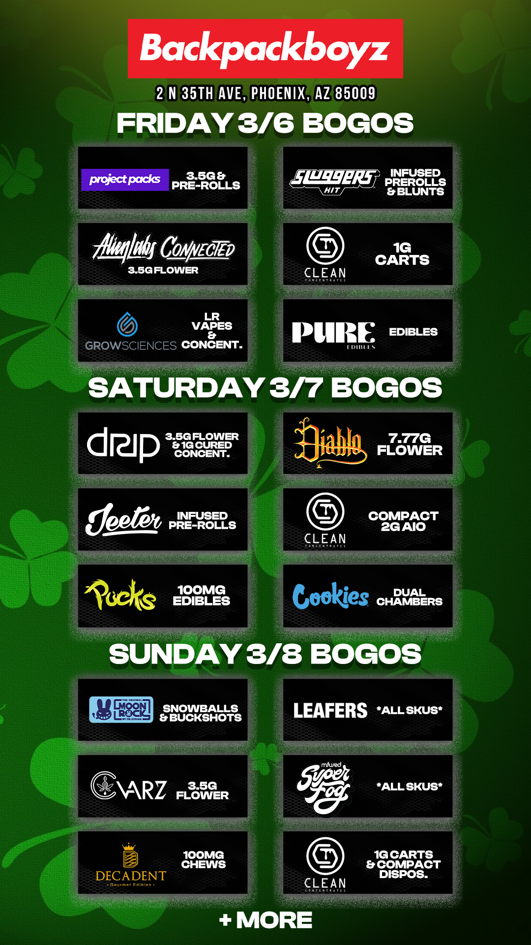Backpackboyz 2 N 35TH AVE PHOENIX AZ 85009 FRIDAY 3/6 BOGOS CbA/VECTP 3.5G FLOWER LR VAPES GROWSCIENCE CONCENT. LLWEILf INFUSED PREROLLS Er BLUNTS HIT PUREEDIBLES SATURDAY 3/7 BOGOS drip 3.5G FLOWER Et 1G CURED CONCENT. 7.77G FLOWER 100MG .161Cks EDIBLES SUNDAY 3/13 BOGOS ems SNOWBALLS Et BUCKSHOTS GARZ FLOWER .1 100MG CHEWS DECADENT LEAFERS ALL SKUS ALL SKUS CLEAN le CARTS COMPACT DISPOS. MORE / Check out MORE Weekend BOGOs & Low Prices at Backpackboyz AZ: https://www.backpackboyz.com/locations/arizona/menu *Restrictions apply* + Block Party TOMORROW from 12-5pm 