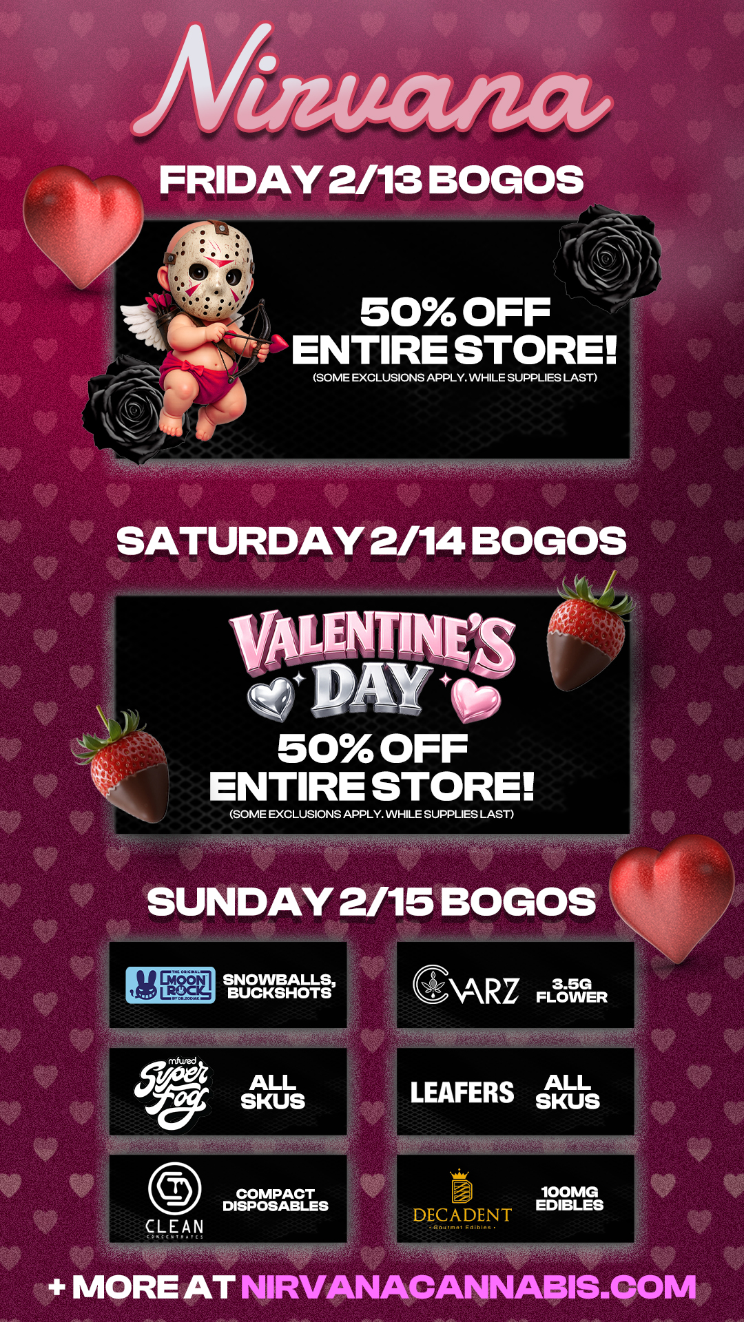 50 OFF ENTIRE STORE SOME EXCLUSIONS APPLY. WHILE SUPPLIES LAST 50 OFF ENTIRE STORE SOME EXCLUSIONS APPLY. WHILE SUPPLIES LAST SUNDAY 2/15 BOLOS MORE AT NIRVANACANNABIS.COM / Check out more Valentine's Day Weekend Blowout Deals at Nirvana AZ: https://nirvanacannabis.com/arizona/ *Restrictions apply* 50% off Storewide Sale (Friday 2.13 to Saturday 2.14) 