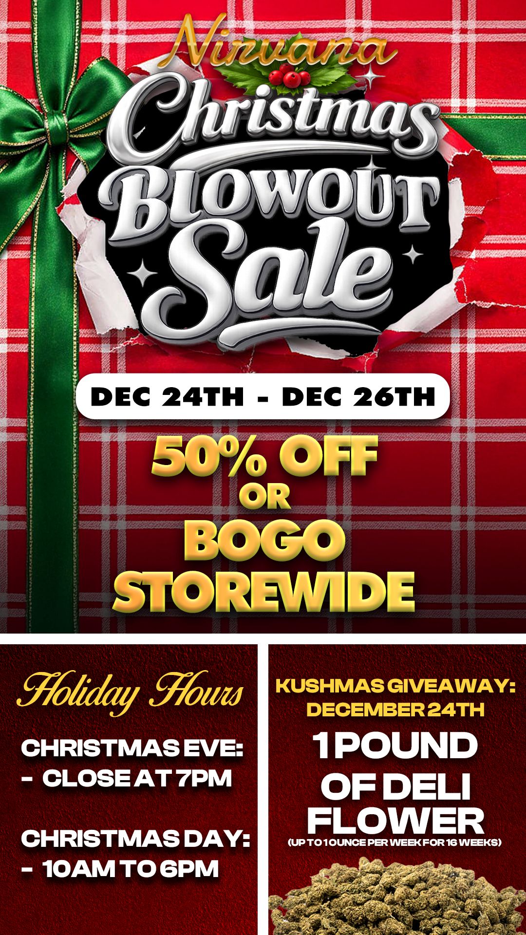 LrDEC 24TH - DEC 26TH1 thikly W0.11/10 CHRISTMAS EVE - CLOSE AT 7PM CHRISTMAS DAY - 10AM TO GPM KUSHMAS GIVEAWAY DECEMBER 24TH 1 POUND OF DELI FLOWER UP T0101.114 PER INEEKFOR1411NEEKS / Christmas Eve - Two Ways to Save: BOGO or 50% Off Storewide!*Goodies tier items excluded. Restrictions apply.* https://nirvanacannabis.com/arizona/12 Days of Kushmas: Day 12: Pound of Deli Flower Giveaway -- Spend $50 & enter to win! (Spend $100 = 3 Entries) Win 1 Pound of Deli Flower *1 winner per location*