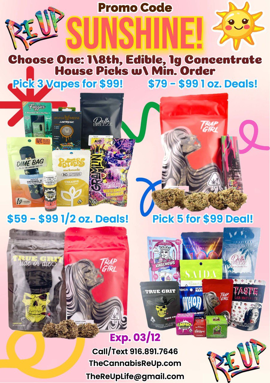 Promo Code SIOISHINE Choose One 18th Edible lg Concentrate 01 House Picks us Min. Order Pick 3 Vapes for $99 $79 - $991 oz. Deals 00 $59 - $991/2 oz. Deals Pick 5 for $99 Deal Exp. 03/12 Call/Text 916.891.7646 TheCannabisReUp.com TheReUpLifegmail.com / Happy Friday! - Let's Soak Up The Sunshine!!!!