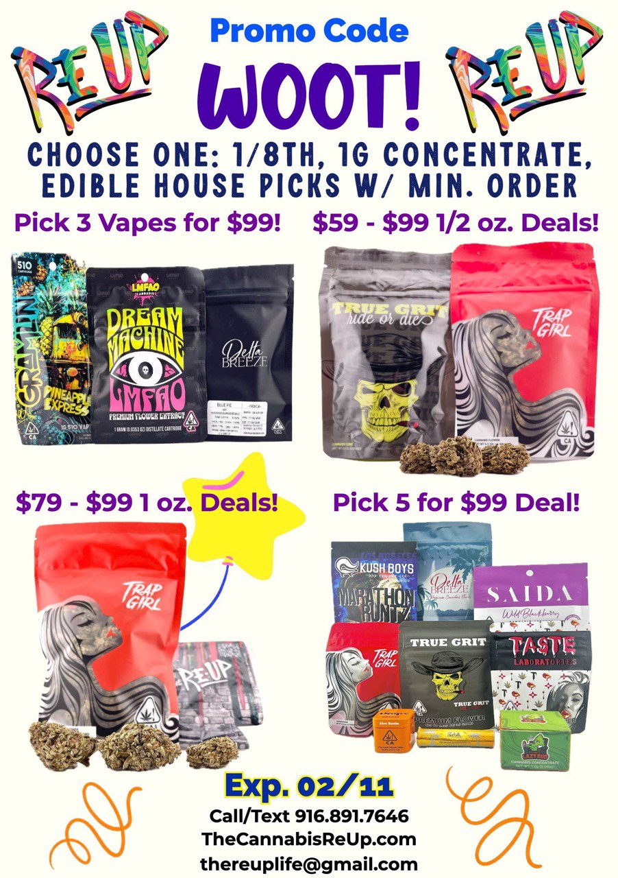 Promo Code Z 20//c/ ki0OT CHOOSE ONE 1/8TH 1G CONCENTRATE EDIBLE HOUSE PICKS W/ MIN. ORDER Pick 3 Vapes for $99 $59 - $991/2 oz. Deals 44r - -41114C. At. Nr... $79 - $991 oz. Deals Pick 5 for $99 Deal Exp. 02/11 Call/Text 916.891.7646 TheCannabisReUp.com thereuplifegmail.com / 	Today is gonna' be a great day! - Let's Get and stay HAPPY!	