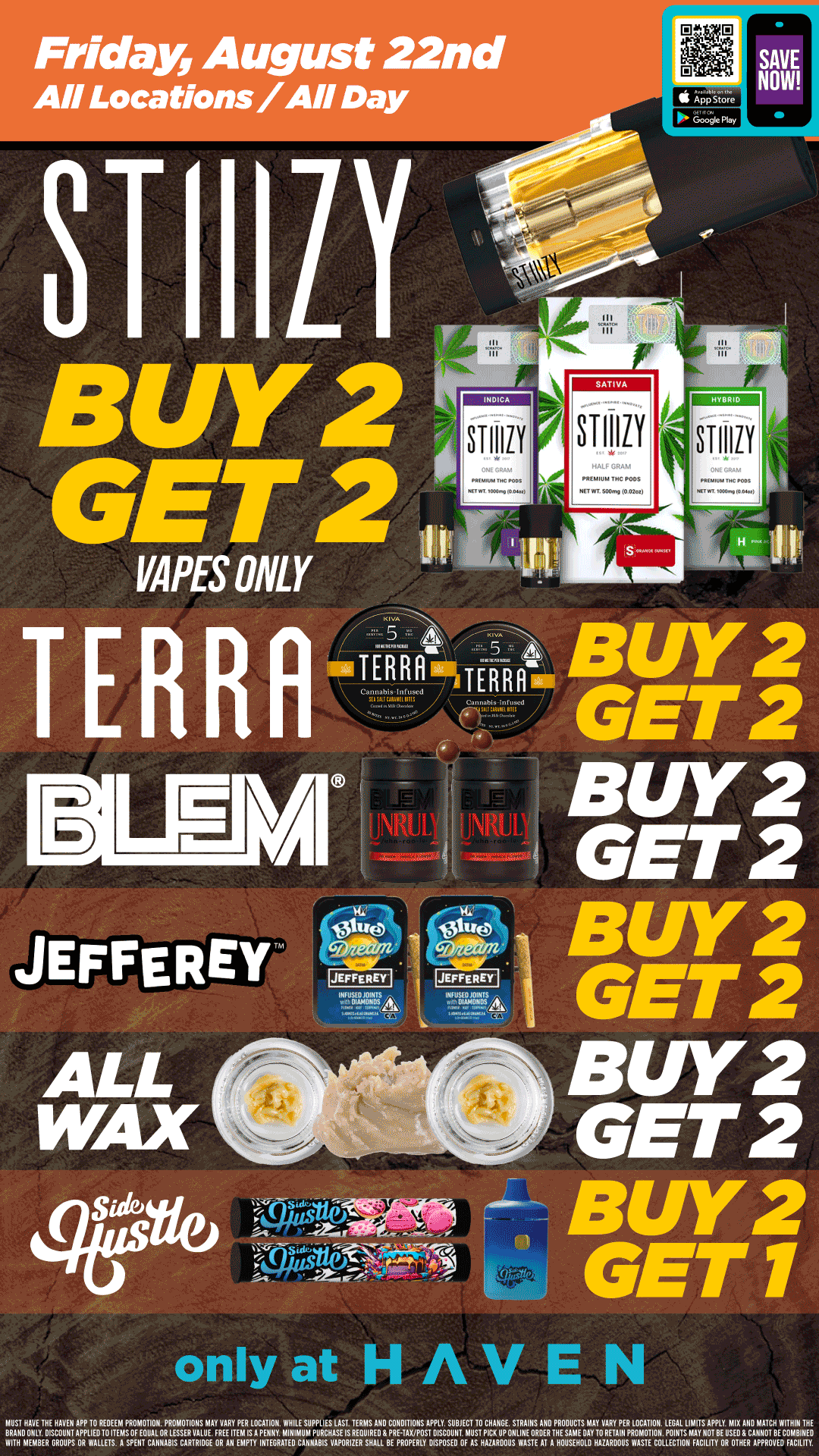 Friday August 22nd All Locations / All Day 81 Hill 8 II Iv 2 611/11ES ONLY HYBRID STIIIIV TERR-314. A Hoto.. oor000d RA er---- TERRR --Ak I Lel M JEFFEREY m ALL WAX sure GET 2 BUY2 GET 2 BUY2 GET 2 BUY2 GET 2 only at MUST HAVE THE HAVEN APP 10 REDEEM PROMOTION PROMOTIONS MAY VARY PER LOCATION WHILE SUPPLIES LAST TERMS AND CONDITIONS APPLY SUBJECT TO CHANGE STRAIIIS AND PRODUCTS MAY VARY PER LOCATION LEGAL LIMITS BRAND ONLY DISCOUNT APPLIEDIO ITEMS OF EQUAL OR LESSER VALUE FREE ITEM IS A PENNY MINIMUM PURCHASE IS REOUIRED G PRE-TAX/POST DISCOUNT MUST PICK UP 0111111E ORDER THE SAME DAY TO RETAIII PROMOTION POINTS MAY NAOTPPLEYUMEIOX AICMANMIAOTTCHBEW10111i/HEDE WITH MEMBER GROUPS OR WALLETS A SPEIIT CANNABIS CARTRIDGE OR All EMPTY INTEGRATED CANNABIS VAPORIZER SHALL BE PROPERLY DISPOSED OF AS HAZARDOUS WASTE AT A HOUSEHOLD HUARDOUSPWASTEICOLLECTITON FACILITYBORSOTHER APPROVED FACILITY. / Buy 2, Get 2 STIIIZY Vape, Terra Bites, BLEM, Jeffrey's & ALL WAX!! Buy 2, Get 1 Side Hustle Products!! It's BULK BUY FRIDAY at HAVEN!!