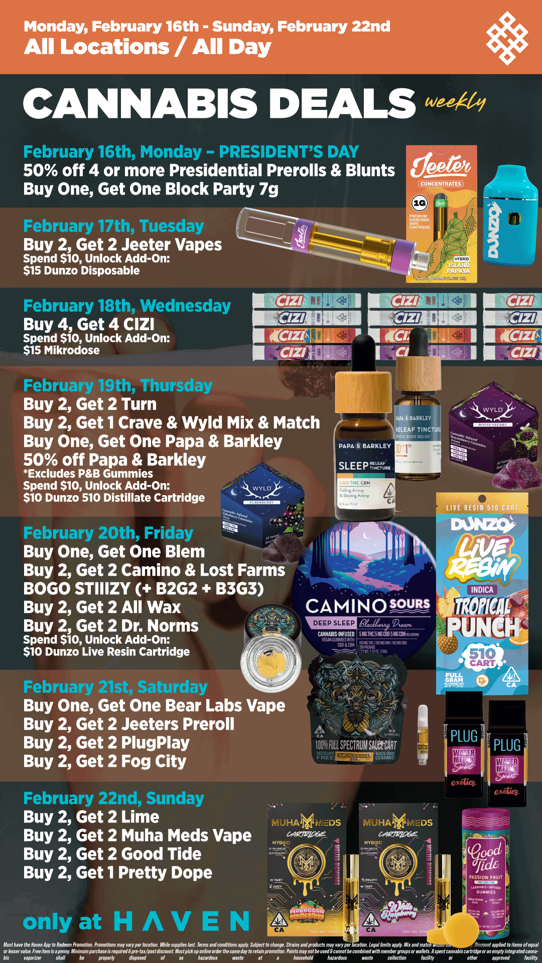 Monday February 16th - Sunday February 22nd All Locations / All Day February 16th - - PRESIDENTS I 50 off 4 or more Presidential Prerolls Blunts Buy One Get One Block Party 7g February 17th Tuesday ------- Buy 2 Get 2 Jeeter Vapes Spend $10 Unlock Add-On $15 Dunzo Disposable Irepruary 18t1 ednesday Buy 4 Get 4 CIZI Spend $10 Unlock Add-On $15 Mikrodose CONCENTWESI r Thursday Buy 2 Get 2 Turn Buy 2 Get 1 Crave Wyld Mix Match Buy One Get One Papa Barkley 50 off Papa Barkley Excludes PB Gummies Spend $10 Unlock Add-On WYLo $10 Dunzo 510 Distillate Cartridge February 20th Friday Buy One Get One Blem Buy 2 Get 2 Camino Lost Farms BOGO STIIIZY B2G2 B3G3 Buy 2 Get 2 All Wax Buy 2 Get 2 Dr. Norms Spend $10 Unlock Add-On $10 Dunzo Live Resin Cartridge PAPA BARKLEY SLEEP.. CAMINOP-uRs Buy One Get One Bear Labs Vape Buy 2 Get 2 Jeeters Preroll Buy 2 Get 2 PlugPlay Buy 2 Get 2 Fog City 1-epruary 22na sunaay Buy 2 Get 2 Lime Buy 2 Get 2 Muha Meds Vape Buy 2 Get 2 Good Tide Buy 2 Get 1 Pretty Dope only at HAVEN 101fRILSPECRUllsioinior - MUHAVE.DS / Shop your favorite brands on sale this week at HAVEN! 