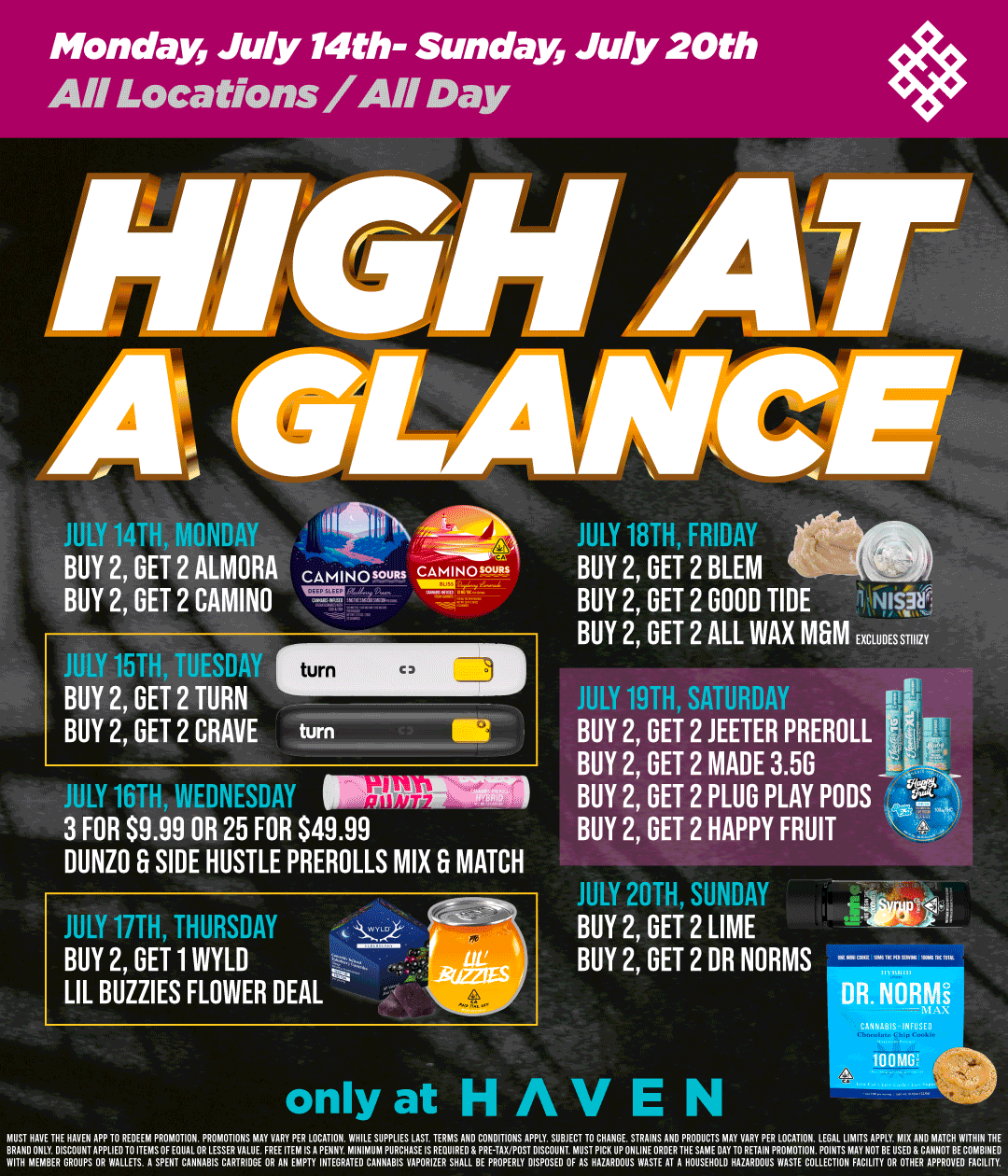 Monday July 14th- Sunday July 20th All Locations/ Day HIGH Ar A GIA . JULY 14TH MONDAY TIN BUY 2 GET 2 ALMORA CAMINOsouas CAMINO. BUY 2 GET 2 CAMINO FP IY 174 TFNY BUY 2 GET 2 TURN BUY 2 GET 2 CRAVE JULY 1rTA WEDNESDAY 3 FOR $9.99 OR 25 FOR $49.99 DUNZO B SIDE HUSTLE PREROLLS MIX B MATCH JULY 17TH THURSDAY BUY 2 GET 1 WYLD LIL BUZZIES FLOWER DEAL JULY 18TH FRIDAY BUY 2 GET 2 BLEM BUY 2 GET 2 GOOD TIDE 41911c BUY 2 GET 2 ALL WAX MGM EXCLUDES GTHIZY JULY 19TH SATURDAY BUY 2 GET 2 JEETER PREROLL BUY 2 GET 2 MADE 3.5G BUY 2 GET 2 PLUG PLAY PODS BUY 2 GET 2 HAPPY FRUIT JULY 20TH SUNDAY BUY 2 GET 2 LIME BUY 2 GET 2 DR NORMS DR. NORMs only at HAVEN SAHHAIDS-IN.70 100M MUST HAVE THE HAVEN APP 70 REDEEM PROMOTION. PROMOTIONS MAY VARY PER LOCATION. WHILE SUPPLIES ALAST TERMS AND CONDITIONS APPLY. SUBJECT TO CHANGE STRAINS ANOPREODUCTSoMAY0VARYPER LOCATION.T.ZsZT4RFLIs70.1717E BRANDON Y. DISCOUNT APPLIED 70 ITEMS OF EQUAL OR LESSER HALM FREE ITEM IS A PENNY. MINIMUM PURCHASES REOUIREOR PRE TAXPOST.11X2TonTHMIIP01ETRA GioSuMfilimR IN MOROI ON WITH MEMBER CROUPS OR WALLETS. A SPENT CANNABIS CARTRIINI OR AN EMPTY INTEGRATE CANNABIS VAPORIZER SHALL BE PROPERLY NUS WASTE COLLECTION FACILITY OR OTEATT01G / Shop your favorite brands this week at HAVEN!