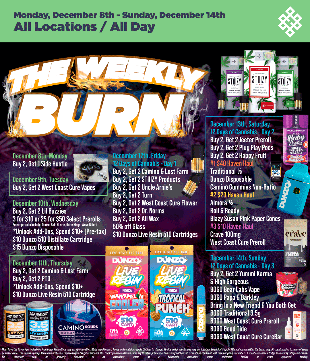 Monday December 8th - Sunday December 14th All Locations / All Day December 9th Tuesday Buy 2 Get 2 West Coast Cure Vapes December 10th Wednesday Buy 2 Get 2 Lil Buzzies 3 for $10 or 25 for $50 Select Prerolls Select prerolls include. Dunn. Side Hustle. Quite Kings. Wave Rider Unlock Add-Ons Spend 910 Pre-tax $10 Dunzo 510 Distillate Cartridge 515 Dunzo Disposable December 11th Thursday Buy 2 Get 2 Camino F. Lost Farm Buy 2 Get 2 PTO Unlock Add-Ons Spend $10 INDICA N $10 Dunzo Live Resin 510 Cartridge viamPtEl tv 111 December 12th Friday 1 n rh 1 it Buy 2 Get 2 Camino F. Lost Farm 111 Buy 2 Get 2 STIIIZY Products Buy 2 Get 2 Uncle Arnies Buy 2 Get 2 Turn Buy 2 Get 2 West Coast Cure Flower Buy 2 Get 2 Dr. Norms Buy 2 Get 2 All Was 50 off Glass $10 Dunzo Live Resin 510 Cartridges CAMINOW-1-11R. 131 Tk 0 10 .41 December 13th Saturday 12 Days of Cannabis - Day 2 r Buy 2 Get 2 Jeeter Preroll 5 Buy 2 Get 2 Plug Play Pods imp . Buy 2 Get 2 Happy Fruit ....-- Ti $40 Haven Hat IA Traditional 1/8 Dunzo Disposable Camino Gummies Non-Ratio 2 $20 Haven Haul Almora Ye Roll F. Ready Blazy Susan Pink Paper Cones 3 $10 Haven Haul Crave 10 Omg West Coast Cure Preroll December 14th Sunday in nays of Cannabis - Day 3 Buy 2 Get 2 Yummi Karma High Gorgeous BOGO Bear Labs Vape BOGO Papa G Barkley Bring In a New Friend F. You Both Get BOGO Traditional 3.5g BOGO West Coast Cure Preroll BOGO Good Tide BOGO West Coast Cure CureBar / Shop your favorite brands on sale this week at HAVEN! 