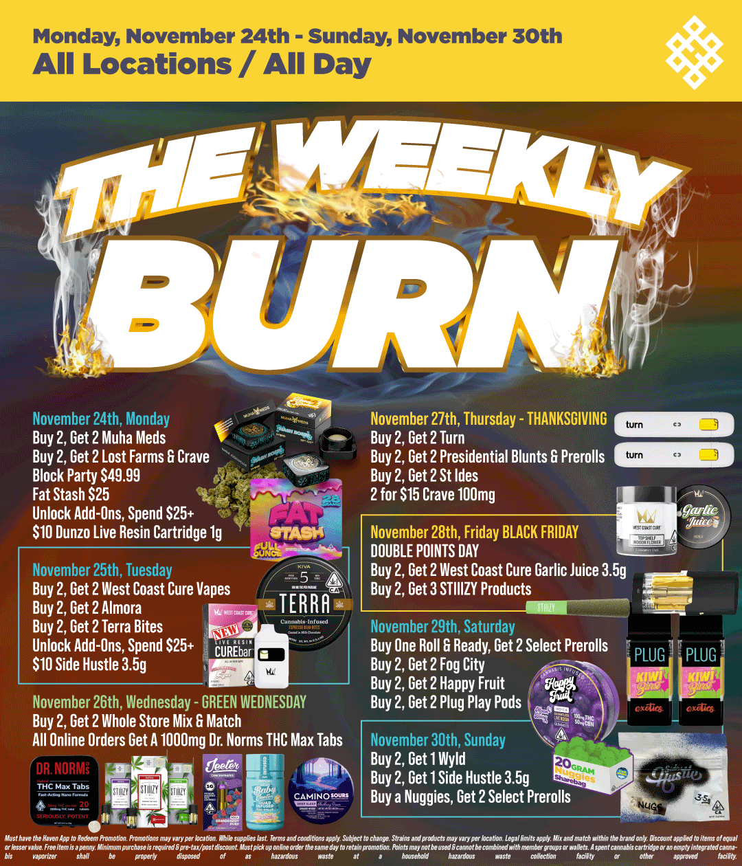 Monday November 24th - Sunday November 30th All Locations / All Day November 24th Monday Buy 2 Get 2 Muha Meds Buy 2 Get 2 Lost Farms G Crave - Block Party 949.99 Fat Stash $25 14 Unlock Add-Ons Spend $25 Fl $10 Dunzo Live Resin Cartridge 1g November 25th Tuesday Buy 2 Get 2 West Coast Cure Vapes Buy 2 Get 2 Almora r-- TERRA. Buy 2 Get 2 Terra Bites rozi Unlock Add-Ons Spend 525 doiRtb 910 Side Hustle 3.5g art November 26th Wednesday - GREEN WEDNESDAY Buy 2 Get 2 Whole Store Mix G Match All Online Orders Get A 1000mg Dr. Norms THC Max Tabs 61. 1g November 27th Thursday - THANKSGIVING CEEB Buy 2 Get 2 Turn Buy 2 Get 2 Presidential Blunts 6 Prerolls 1111E. Buy 2 Get 2 St Ides 2 for $15 Crave 100mg November 28th Friday BLACK FRIDAY DOUBLE POINTS DAY Buy 2 Get 2 West Coast Cure Garlic Juice 3.5g Buy 2 Get 3 STIIIZY Products November 29th Saturday Buy One Roll G Ready Get 2 Select Prerolls Buy 2 Get 2 Fog City Buy 2 Get 2 Happy Fruit Buy 2 Get 2 Plug Play Pods November 30th Sunday Buy 2 Get 1 INyld Buy 2 Get 1 Side Hustle 3.5g Buy a Nuggies Get 2 Select Prerolls waste at a household hazardous fined collection 14 ouMaepmppGfi appn al / Shop your favorite brands on sale at HAVEN! 