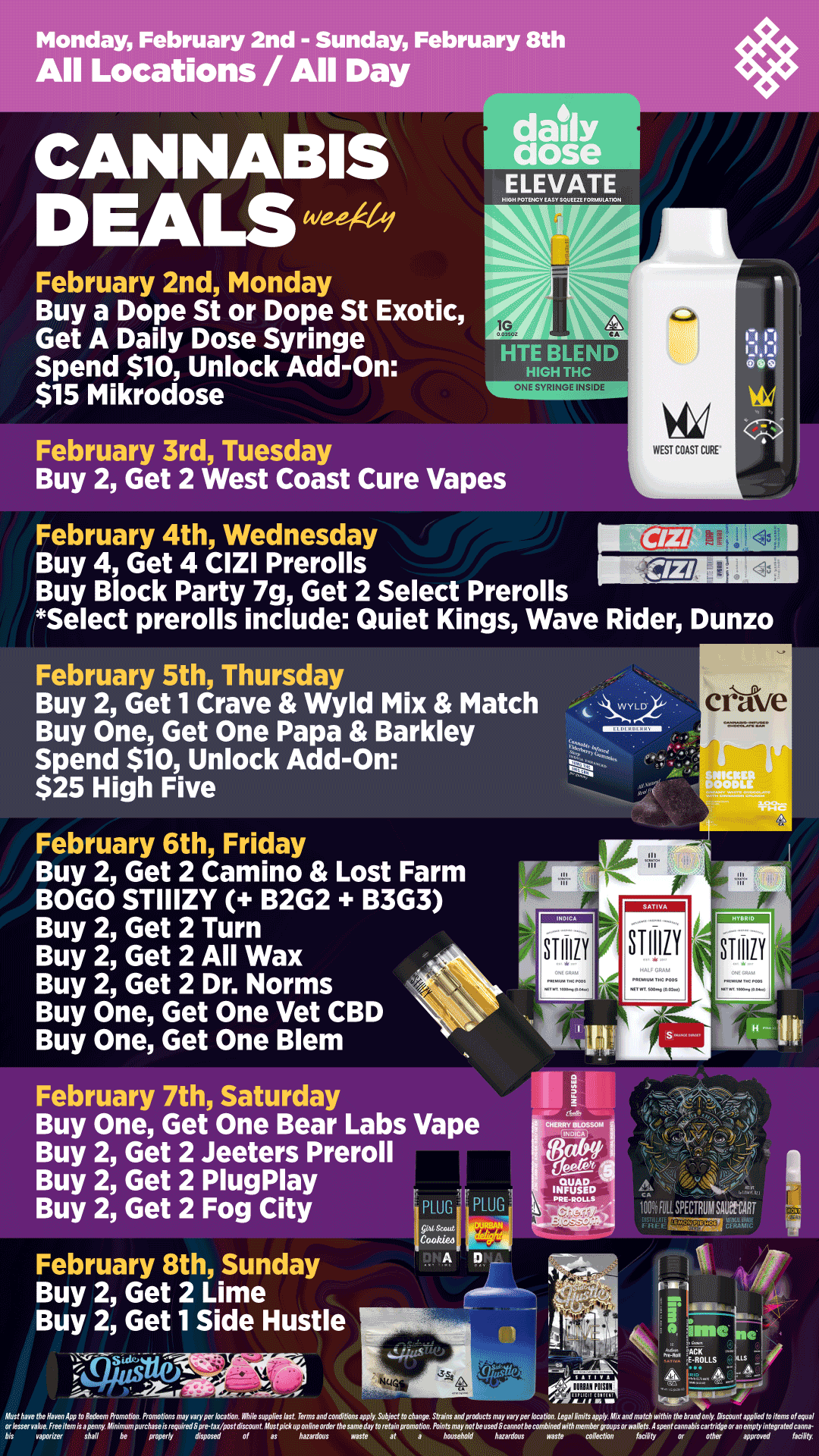 Monday February 2nd - Sunday February 8th All Locations / All Day dady 02fie ELEVATE February 2nd Monday Buy a Dope St or Dope St Exotic Get A Daily Dose Syringe Spend $10 Unlock Add-On $15 Mikrodose February 3rd Tuesday WEST CDAST CURE Buy 2 Get 2 West Coast Cure Vapes February 4th Wednesday Buy 4 Get 4 CIZI Prerolls Buy Block Party 7g Get 2 Select Prerolls Select prerolls include Quiet Kings Wave Rider Dunzo February 5th Thursday Buy 2 Get 1 Crave Wyld Mix Match Buy One Get One Papa Barkley Spend $10 Unlock Add-On $25 High Five February 6th Friday Buy 2 Get 2 Camino Lost Farm BOGO STIIIZY B2G2 B3G3 Buy 2 Get 2 Turn Buy 2 Get 2 All Wax Buy 2 Get 2 Dr. Norms Buy One Get One Vet CBD Buy One Get One Blem February 7th Saturday Buy One Get One Bear Labs Vape Buy 2 Get 2 Jeeters Preroll Buy 2 Get 2 PlugPlay Buy 2 Get 2 Fog City February 8th Sunday Buy 2 Get 2 Lime Buy 2 Get 1 Side Hustle Ei 4 Co.o.eo A Absfhavtfhe Haren dpP fORelknn RanebGr. PrpmeGwst mayvwyperbpaMm. NMk tupplM94t1. krmaanECOnLifions aVPly Su61ec Iv rAanSw. ShansaMpMvctsmay varypez.brabon Legal AlMhgpply. Affix anGnwfcAwilAinlAe brand only smvnf appdMloilems Plepual bis vapailer shall de properly GWOnM pl es hatardmrs waste at a AarsehWd Aatazdays waste roNatwn laabty a olAel anapprvved laa4ry. I 9 / Shop your favorite brands on sale this week at HAVEN! 