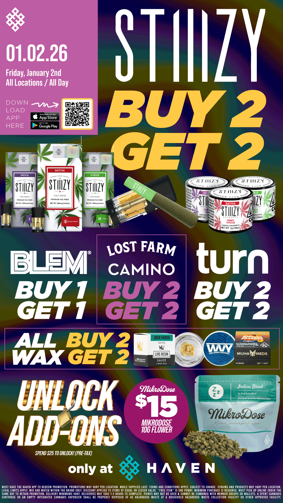 01.02.26 Friday January 2nd All Locations / All Day DOWN LOAD APP S App Store HERE IL91.111 sure GET 1 turn BUY 2 GET 2 AD SPEND $25 TO UNLOCK PRE-TAX only at MIKRODOSE 106 FLOWER HAVEN NIEUGSATHAVETTHE0HAVEN APP TO REDEEM PROMOTION PROMOTIONS MAY VARY PER LOCATION WHILE SUPPLIES LAST TERMS AND CONDITIONS AP SUBJECTCHANGE. LEGAL 01A/.114011 .ImiuNATPu WITHINmTuVRAND ONLY DISCOUNT APPLIED TO ITEMS OF EQUAL OR LESSER VALUE FREE ITENIIIISONE PLY SURMENIMTURMPUCH STRAINS A PRODUCTS IA VARY PER LOCATION. R GROUPS OR WALLETS A SPENT CANNABIS CARTRIDGE iE.gi.AftvEcRAYNNisuvmAspRzERDEsLigtiRivE igYppryiDisHptioussp cPLETE POINTS USED CAlElrTRE WITRASYEEI4REEQUIRED MUST PICK LINE DER THE OF AS HAZARDOUS WASTE AT A HOUSEHOLD HAZARDOUS WASTE COLLECTION FACILITY OR OTHER APPROVED FACILITY / BOGO BLEM!! Buy 2, Get 2 STIIIZY & ALL WAX, Camino, Lost Farm, TURN!! Unlock $15 10G Mikrodose!! It's BULK BUY FRIDAY at HAVEN!! 