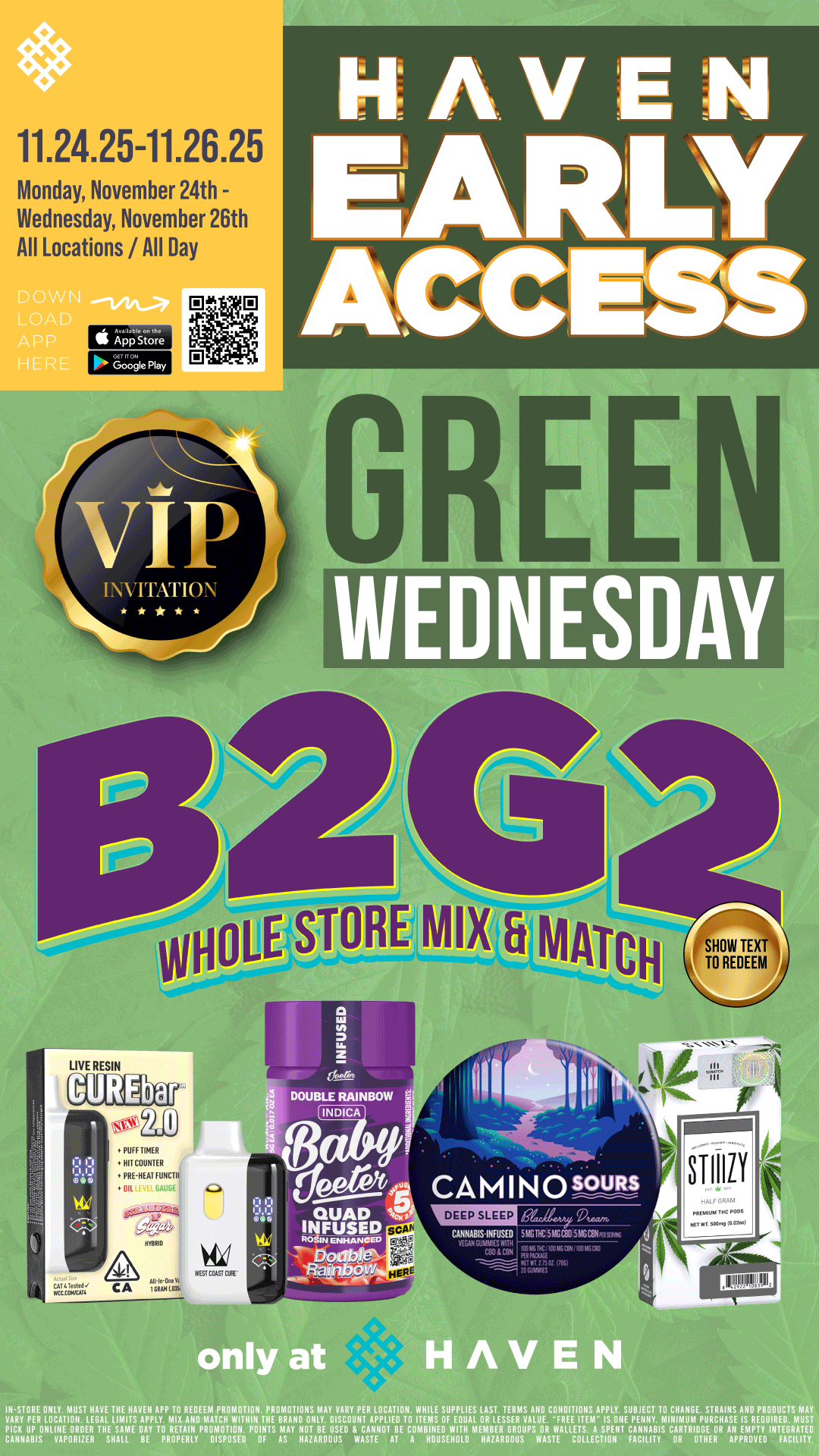 Ir 11.24.25-11.26.25 Monday November 24th - Wednesday November 26th All Locations / All Day TrivrioN GREEN WEDNESDAY. WHOLE STORE MIX a MATCH SHOW TEXT TO REDEEM PUFF TIMER Mr COUNTER PRFNEM FINCH OIL AKE dotet/.4 CAMINosouRs DEEP SLEEP QUAD .47 INFUSED cAN.s.Kus. 5.111.5116010.. .2.. ENHANOW Ova RagicAlg ..C.403.040 ST lillY only at HAVEN I ST VE r11111171PIA.7111X1VOZTPLIWIIITTPKVBABANIMAAVISACROYUPNIRAVPLITIO gig SOPEPOT LOAR7.EgMAANE AIngtilIVECOTAITIrT VPCACYlliliF4FAIPIEIIVErTAINIALLIE PAIVERrYPROTPT120 PTTS r2ArOgr CABFIIME71101LHO MTASARROWSSIVARSIALTO4EACIPONNT VATINNIS 01IgliEr AANPFTOTOINIVCTIE / HAVEN VIP EARLY ACCESS - BUY 2, GET 2 WHOLE STORE Mix & Match!!! Must Show Text at Checkout