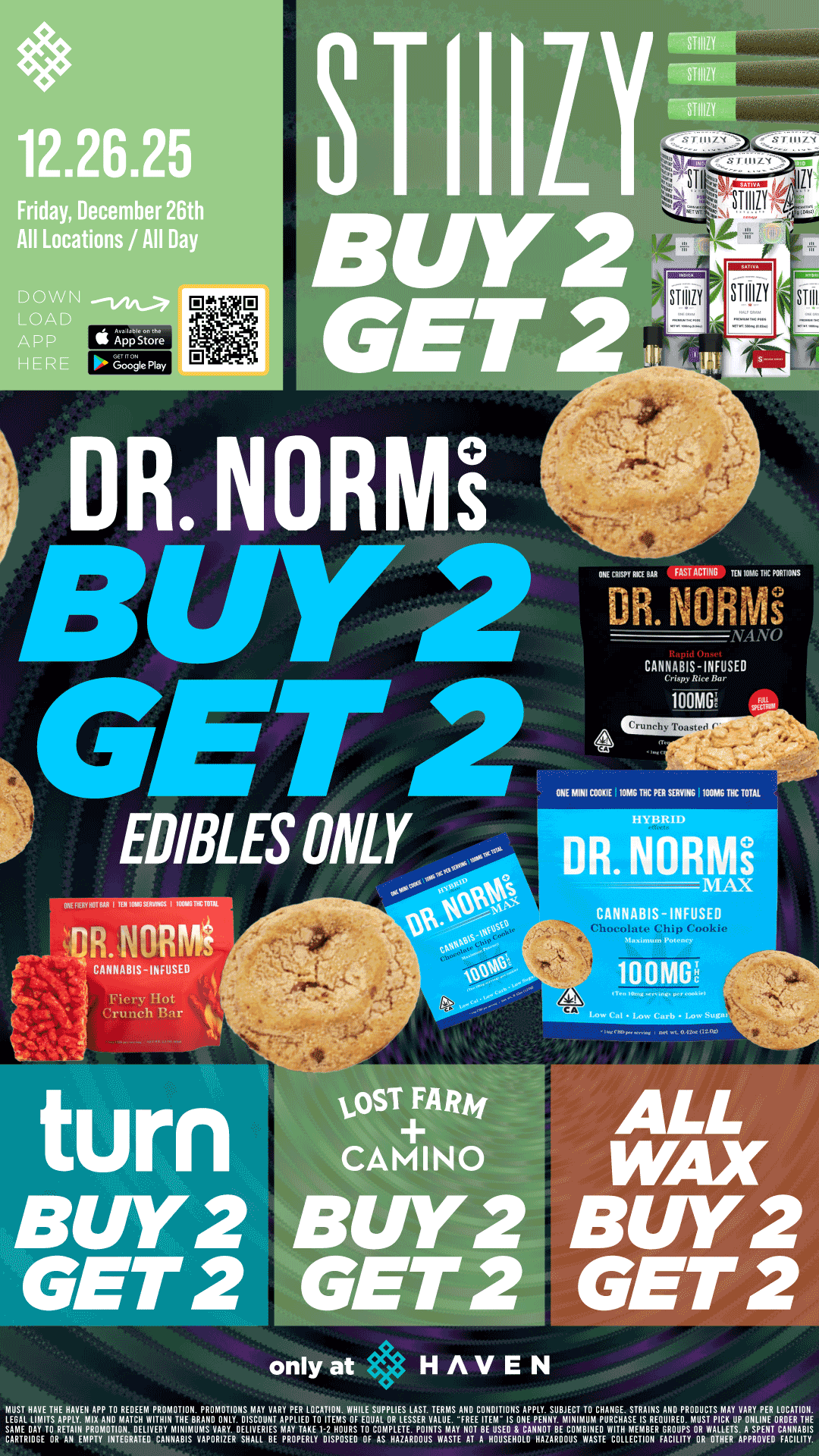 12.26.25 Friday December 26th All Locations / All Day DOWN LOA APP HER S 4ksinre ONE CRISPY R. au FAST A Toil0MG INC PORTIONS DR. NONE NANO CANNABIS-INFUSED 100M0i ONE MINI COOKIE 10MGTHC PER SERVING 100MG MC TOTAL HYBRID MAX CANNABIS - INFUSED Fiery Hot Crunch Bar 10 Olni 94 AT ALL WAX BUY 2 GET 2 only at HAVEN MU6SATLHL111EiTTsHLHpALVEN APP TO 11ElgtAwriliOihNIOTTIFilNB. PRODMONT10V4AcAoYu1XY PER LOTC0AT10.sWolILEEXPoLRIELSEgN.TAERuTS AFFIRDEECOTHDITIONS APPLY. SUBJECT TO CHANGE. STRAINS ANDEPDROmDullsCrTIcAYulp/ADRYaPNER LOCATION. LEGAL DAY TO RETAIN PIIIIONAIOTIONA. DELIVERY MINIMUMS VARY. DELIVERIES APPLIED TOI-2 HOURS TO COMPLETE. POINTS MAY NOT BEEFUASEIDS8NCEANIEltOTBOMBI14EPOURIITHHASMEEILREERDRIRROUPS OR WALLETS. A SPENT CANNABISCARTRIDGE OR AN EMPTY INTEGRATED CANNABIS VAPORIZER SHALL BE PROPERLY DISPOSED OF AS HAZARDOUS WASTE AT A HOUSEHOLD HAZARDOUS WASTE COLLECTION FACILITY OR OTHER APPROVED FACILITY. / Buy 2, Get 2 STIIIZY, ALL WAX, CAMINO and LOST FARM, TURN and Dr. Norms!! It's BULK BUY FRIDAY at HAVEN!! 