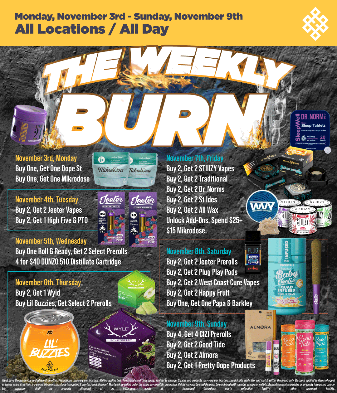 Monday November 3rd - Sunday November 9th All Locations / All Day November 3rd Monday Buy One Get One Dope St Buy One Get One Mikrodose Novembdt 4th Tuesday Buy 2 Get 2 teeter Vapes Buy 2 Get 1 High Five 6 PTO deere November 5th Wednesday vuav Buy One Roll Ready Get 2 Select Prerolls 4 for $40 DUNZO 510 Distillate Cartridge November 6th Thursday Buy 2 Get 1 Wyld Buy Lil Buzzies Get Select 2 Prerolls NW . --Noverriber 9thSunday Buy 4 Get 4 CIZI Prerolls Buy 2 Get 2 Good Tide Buy 2 Get 2 Almora Buy 2 Get 1 Pretty Dope Products r rrmiir r7 inn. Buy 2 Get 2 STIIIZY Vapes Buy 2 Get 2 Traditional Buy 2 Get 2 Dr. Norms Buy 2 Get 2 St Ides Buy 2 Get 2 All Was Unlock Add-Ons Spend $25 $15 Mikrodose Ts DR. NORIE ..gieep Tablets 4 c. Novefritier 8th Saturday LPLUG Buy 2 Get 2 teeter Prerolls Buy 2 Get 2 Plug Play Pods Buy 2 Get 2 West Coast Cure Vapes Buy 2 Get 2 Happy Fruit Buy One Get One Papa Barkley / Shop your favorite brands on sale at HAVEN!