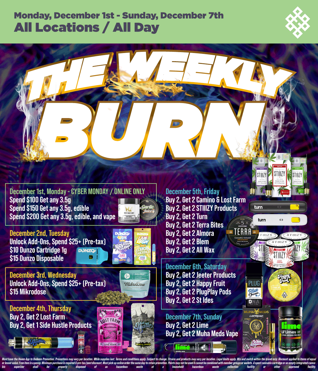 Monday December 1st - Sunday December 7th All Locations / All Day December 1st Monday - CYBER MONDAY / ONLINE ONLY Spend $100 Get any 3.5g I Spend $150 Get any 3.5g edible m Spend $200 Get any 3.5g edible and vape December 2nd Tuesday Unlock Add-Ons Spend $25 Pre-tax $10 Dunzo Cartridge 1g Eupags $15 Dunzo Disposable December 3rd Wednesday Unlock Add-Ons Spend S25 Pre-tax $15 Mikrodose December 5th Friday IOLA Buy 2 Get 2 Camino 6 Lost Farm Buy 2 Get 2 STIIIZY Products cum Buy 2 Get 2 Turn Buy 2 Get 2 Terra Bites IMISI Buy 2 Get 2 Almora - TERRA ilitil9 SEW Buy 2 Get 2 Blem Buy 2 Get 2 All Was December 6th Saturday Buy 2 Get 2 teeter Products Buy 2 Get 2 Happy Fruit Buy 2 Get 2 PlugPlay Pods Buy 2 Get 2 St Ides December 4th Thursday ham -HA - I Buy 2 Get 2 Lost Farm December 7th Sunday /- ......--...4 Buy 2 Get 1 Side Hustle Products i51Tgl Buy 2 Get 2 Lime lime F Buy 2 Get 2 Muha Meds Vape . i E-1.ms. z glitig2i11/ L IL- 9 4 Zr 1 71047 1741e1d7Xo. bis yawizer shall be / Shop your favorite brands on sale at HAVEN! 
