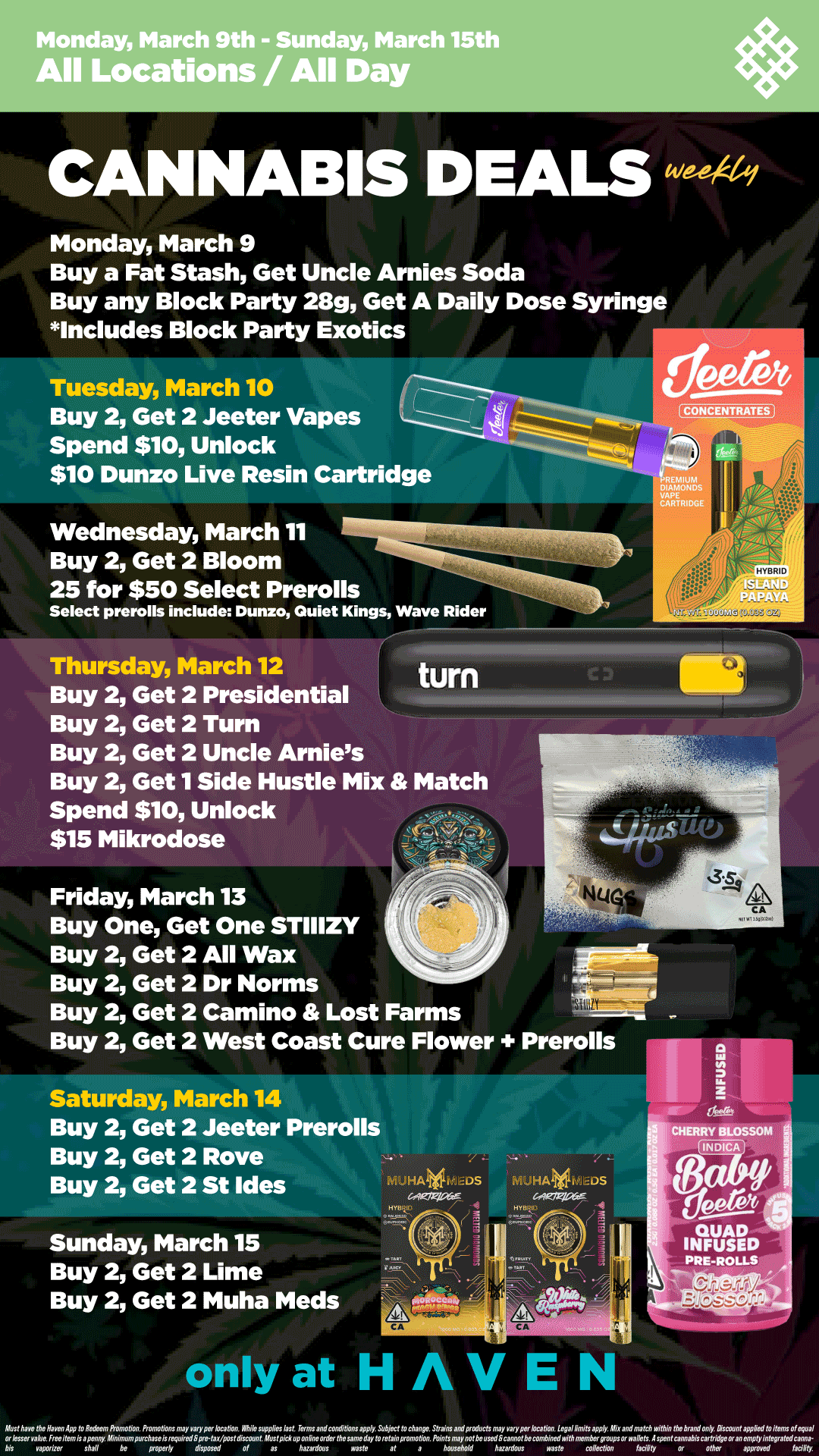 Monday March 9th - Sunday March 15th All Locations / All Day Monday March 9 Buy a Fat Stash Get Uncle Arnies Soda Buy any Block Party 28g Get A Daily Dose Syringe Includes Block Party Exotics Tuesday March 10 Buy 2 Get 2 Jeeter Vapes Spend $10 Unlock $10 Dunzo Live Resin Cartridge Wednesday March 11 Buy 2 Get 2 Bloom 25 for $50 Select Prerolls Select prerolls include Dunzo Quiet Kings Wave Rider H.R10 Thursday March 12 turn Buy 2 Get 2 Presidential Buy 2 Get 2 Turn Buy 2 Get 2 Uncle Arnies Buy 2 Get 1 Side Hustle Mix Match Spend $10 Unlock $15 Mikrodose Friday March 13 Buy One Get One STIIIZY Buy 2 Get 2 All Wax Buy 2 Get 2 Dr Norms Buy 2 Get 2 Camino Lost Farms Buy 2 Get 2 West Coast Cure Flower Saturday March 14 Buy 2 Get 2 Jeeter Prerolls Buy 2 Get 2 Rove Buy 2 Get 2 St Ides Sunday March 15 Buy 2 Get 2 Lime Buy 2 Get 2 Muha Meds / Shop your favorite brands on sale this week at HAVEN! 