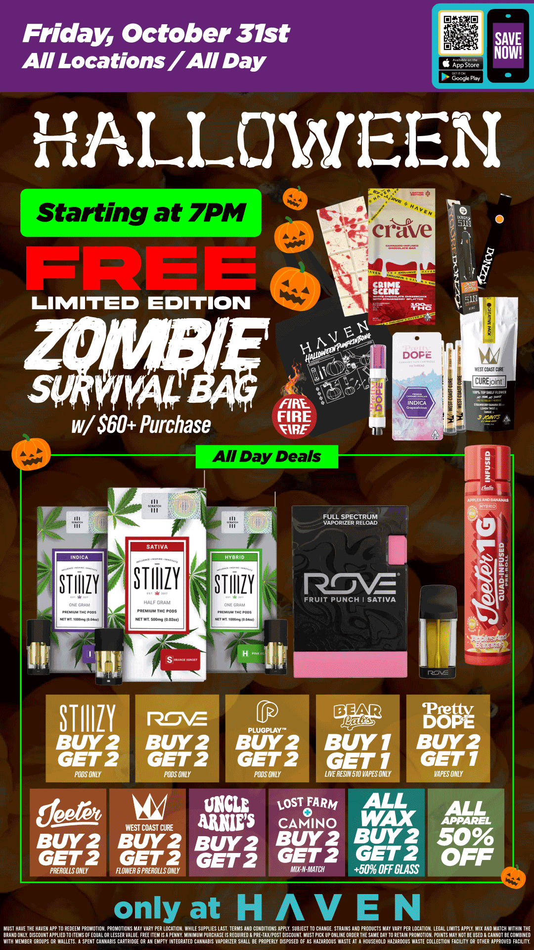 Friday October 31st All Locations/All Day Starting at 7PM LIMITED EDITION w/$60 Purchase SAT I VA ST11111 STIIIIY BUY2 GET 2 PODS ONLY FULL SPECTRUM VAPORIZER RELOAD FRUIT PUNCH I SAT1VA BUY2 BUY2 2 GET 2 GET 2 PODS PODS MY deere6 WEST COAST CURE BUY2 BUY2 GET 2 GET 2 PlifROLLUMLY FLOWEROPRER011SONLY BUY 1 GET1 LIYE RESIN 510 VA. ONLY osTeRm AMS CAMINO Buy 2 GE 2 GET 2 2 MIX-N-MATCH DOPE BUY2 GET1 OPE ONLY ALL WAX BUY 2 GET 2 50 OFF GLASS only at HAVEN MKT HAVE TUE HAVEN APP 10 REM PROMOTION. PROMOTIONS MAY VARY PER LOCATION. WHILE SUPPLIES LAST TERMS ANO CONDITIONS APPLY. SUBJECT 10 CHANGE STRAINS AN PRODUCTS MAY VARY PER LOCATION. LEGAL LIMITS AMY. MIX MM MATCH WITHIN BRAND ONLY DISCOUNT APPLIE01011EMSOF EQUAL OR LESSER VALUE. FREE ITEM LS A PENNY. MINIMUM PURCHASE IS REQUIRED PRHAVPOST DISCOUNT MUST PICK UP ONLINE OROERINE SAME OAY TO RETAIN PROMOTION. POINT MAY NOT BE USED G CANNOT RECOMBINED WITH MEMBER GROUPS OR WALLETS. A SPENT CANNABIS CARBIDE OR AN EMPTY INTEGRATE CANNABIS VAPORIZER SHALL BE PROPERLY DISPOSE OF AS HAZARDOUS WASTE AT A HOUSEHOLD HAZARDOUS WASTE COLLECTION FACILITY OR OTHER APPROVE FACILITY. / FREE Survival BAG DROP at ALL locations starting at 7pm!! WHILE SUPPLIES LAST! Free with $60+ orders. First Come, First Serve - only at YOUR HAVEN! 
