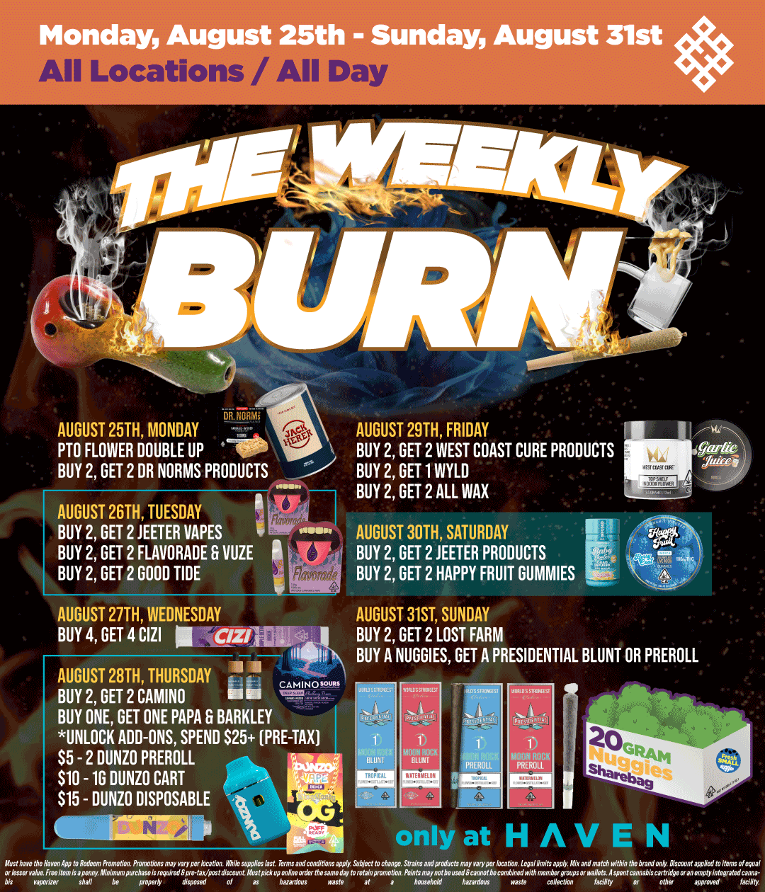 Monday August 25th - Sunday August 31st iiiiia AUGUST 25TH MONDAY AUGUST 29TH FRIDAY PTO FLOWER DOUBLE UP -MP BUY 2 GET 2 WEST COAST CURE PRODUCTS BUY 2 GET 2 DR NORMS PRODUCTS i BUY 2 GET 1 WYLD BUY 2 GET 2 ALL WAX AUGUST 20TH TUESDAY BUY 2 GET 2 JEETER VAPES BUY 2 GET 2 FLAVORADE G VUZE BUY 2 GET 2 GOOD TIDE AUGUST 30TH SATURDAY BUY 2 GET 2 JEETER PRODUCTS BUY 2 GET 2 HAPPY FRUIT GUMMIES AUGUST 27TH WEDNESDAY AUGUST 31ST SUNDAY BUY 4 GET 4 CIZI C/Z/laV BUY 2 GET 2 LOST FARM - - BUY A NUGGIES GET A PRESIDENTIAL BLUNT OR PREROLL AUGUST 28TH THURSDAY Ci BUY 2 GET 2 CAMINO BUY ONE GET ONE PAPA 6 BARKLEY UNLOCK ADD-ONS SPEND S25 PRE-TAX $5 - 2 DUNZO PREROLL $10 -1G DUNZO CART $15 - DUNZO DISPOSABLE a / Shop your favorite brands on sale this week at HAVEN! 
