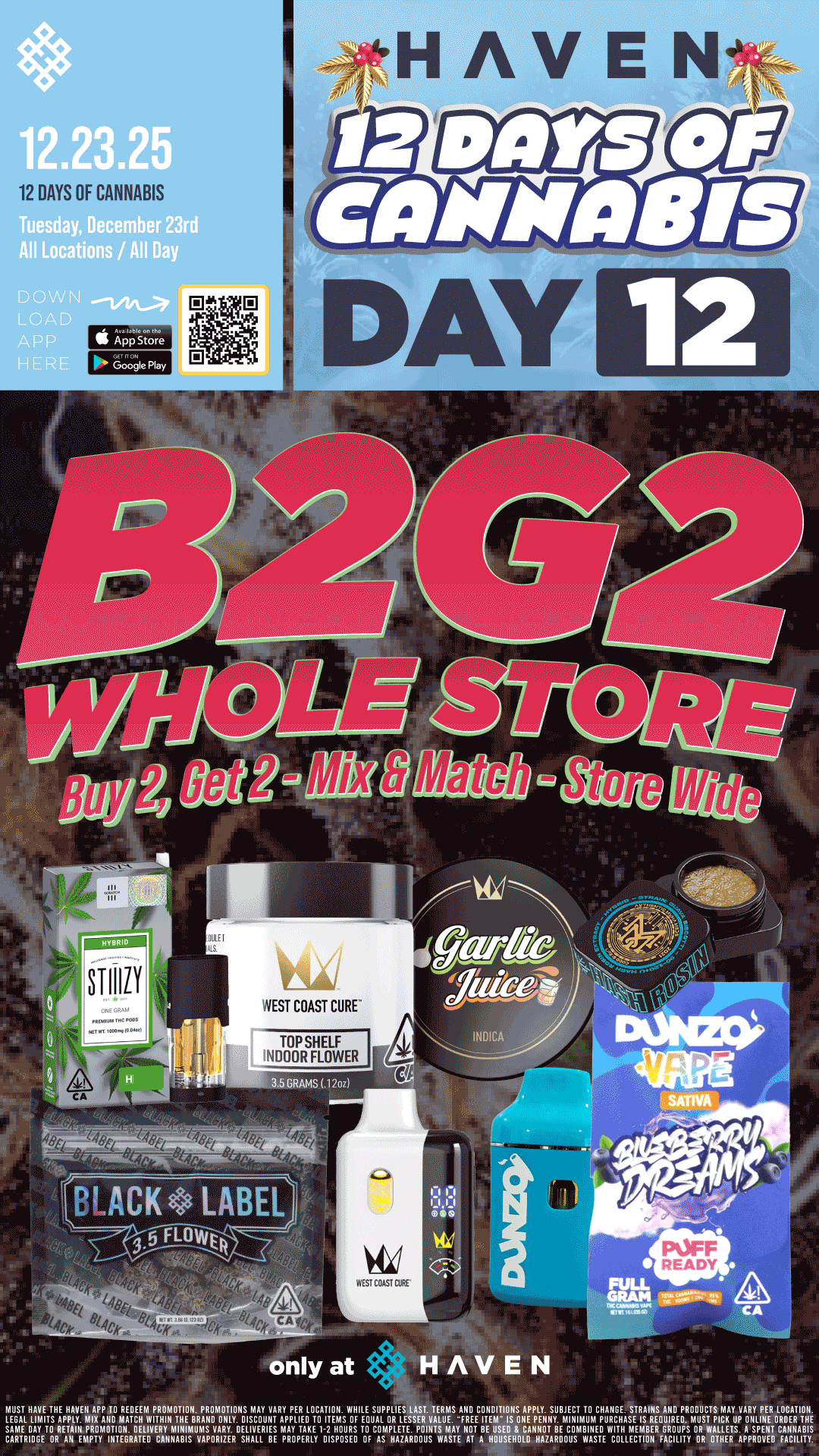 12 DAYS OF CANNABIS 12 l0041MMORtas ss r .1484 s BLACK LABEL FLOWER NIUST HAVE THE HAVEN APP TO REDEEM PRONIOTION. PROhlOTIONS MAY VARY PER LOCATION. WHILE SUPPLIES LAST. TERMS AND CONDITIONS APPLY. SUBJECT TO CHANGE. STRAINS AND PRODUCTS MAY VARY PER LOCATION. 1EA6mAELOLA DVhjAYYDEILIVEFIljlETS tIPAPYL TEAK TE1-12E110SLIFg TOUCAOLDIVLELTEESPtIIVISUILY IBIEEllSEIDSF1EANIEIIIITIYBEMA1VBUIPTEPOWITHHANIEEHLREERDAROEUDPSIDUST LCETUP NSLPEllEITt CARTRIDGE OR All EhIPTY INTEGRATED CANNABIS VAPORIZER SHALL BE PROPERLY DISPOSED OF AS HAZARDOUS WASTE AT A HOUSEHOLD HAZARDOUS WASTE COLLECTION FACILITY ORRWOTHLHSAPPROVED FACILITY / BUY 2, GET 2 WHOLE STORE!! It's Day 12 at HAVEN!!