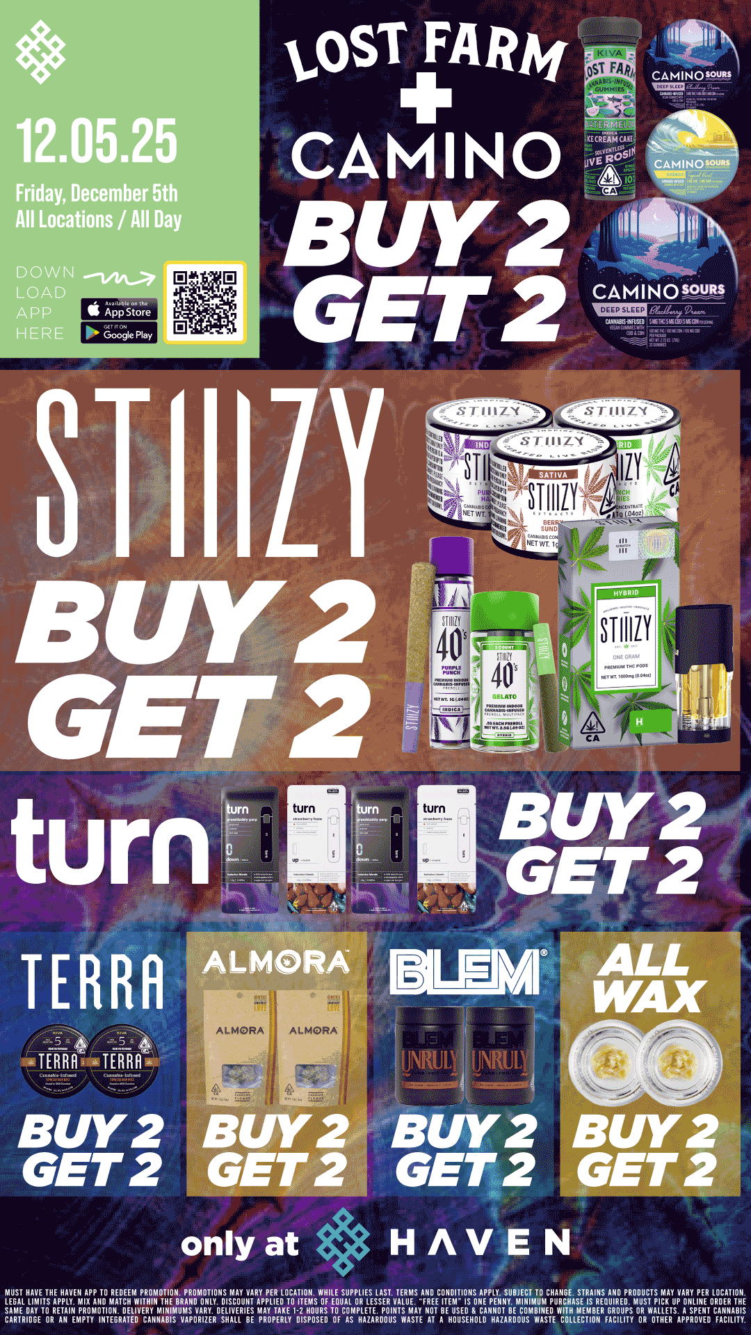 12.05.25 Friday December 5th All Locations / All Day DOWN LOA APP HER 11110 ALMORA BUY 2 GET 2 HAVEN MUST HAVE THE HAVEN APP TO REDEEM PRONIOTION. PROhlOTIONS NIAY VARY PER LOCATION. VIHILE SUPPLIES LAST. TERMS ANDECOTNEDITIONS.A.PPpLiSyUBmlEiNCTimTuOmCHuARITHEA.sSETRisAIRNESnAuliIROEDPROmDuUsCrTSpic01AYupVARYHP.ERT0LpOnCADTAITOBulic. LEG 114 TS APPLY MIX AIID MATCH WITHIN THE BRAND ONLY. DISCOUNT APPLIED TO ITEMS OF EOUAL OR LESSER VALUE. FRE I M I SAhlAELDLAY ITO RETAIN PROMOTION. DELIVERY hlINIMUhIS VARY. DELIVERIES MAY TAKE 1-2 HOURS TO CONIPLETE. POINTS MAY NOT BE USED CANNOT BE COMBINED WITH MEMBER GROUPS OR WATLLETS.A4SRP011I. CARTRIDGE DR AN EhIPTY INTEGRATED CANNABIS VAPORIZER SHALL BE PROPERLY DISPOSED OF AS HAZARDOUS WASTE AT A HOUSEHOLD HAZARDOUS WASTE COLLECTION FACILITY OR 0 HER / Buy 2, Get 2 STIIIZY, ALL WAX, Lost Farm, Camino, TURN, Terra Bites, Almora, and BLEM!! It's Bulk Buy Friday at HAVEN!! 