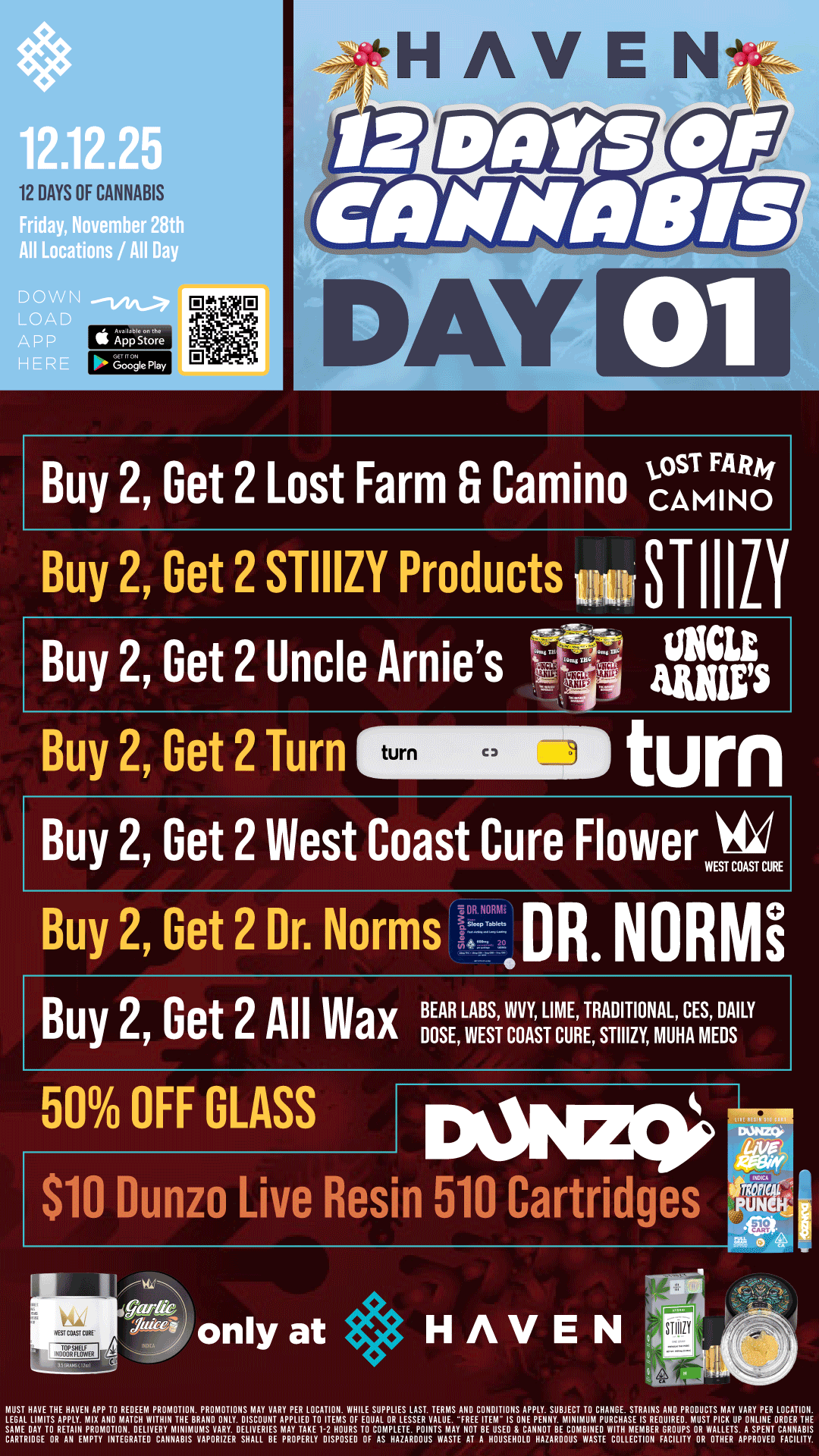12 DAYS OF CANNABIS th All Locations / All Day DOW N I App Store Gocje Flay DAY 01 Buy 2 Get 2 Lost Farm Fr CaminoAA.3sTmFIANRg Buy 2 Get 2 STIIIZY Products imOSTIIILY Buy 2 Get 2 Uncle Arnies Buy 2 Get 2 Turn turn C 3 UHCLE AMP turn Buy 2 Get 2 West Coast Cure Flower Vid WEST COAST CURE DR OM D Buy 2 Get 2 Dr. Norms - R NoRmi Buy 2 Get 2 All Wax BEAR LWAEBSSI VIICOVAYSLTIMCUERETRsATDIIIT2I0yNmALuHCAEmSEDDAsILY 50 OFF GLASS pain $10 Dunzo Live Resin 510 Cartridges cgdie Juilr only at HAVEN -1114 MUS7 NAPE iNE NAYEN APP i0 AEBEEM PABMBiION. PROMOTIONS MAY VARY PEA LBCATIBN. WHILE SUPPLIES LAST. TEAMS ANB CONBITIONS APPLY. SUBIECT i0 CHAIIBE. STRAINS ANB PACBUCTS MAY VARY PER LBCATIBN. LECAL LIMBS APPLY. MIA110 MAICN WITHIN iNE BRAND ONLY. DISCOUNT APPLIER lO ITEMS RF EOUAL OR LESSER YAlflf. FREE IIEIA- IS RXE PfXNY. MINIMUM PURCHASE IS REOUIRf O. MUST PICK UP ONLINE OABEfl THE SAME BAY 1MERZ17s14LER 7112HURSTCTP13APTTMANATItSELOL71TLEeVWTVBERSIPYRW11ASP7CAt c.iEairg0111RAlElcAAAr SHALL BE DISPOSED FI1ROOWASTE 1LSI 12AIlalSVE COLLECTION FACILITY OR 171APPROE0 FACILITY. / BUY 2, GET 2 STIIIZY, Camino, Lost Farm, TURN, Dr. Norms, ALL WAX, Uncle Arnie's and WCC FLOWER!! PLUS MORE!! It's Day 1 of 12 Days of Cannabis at HAVEN!!