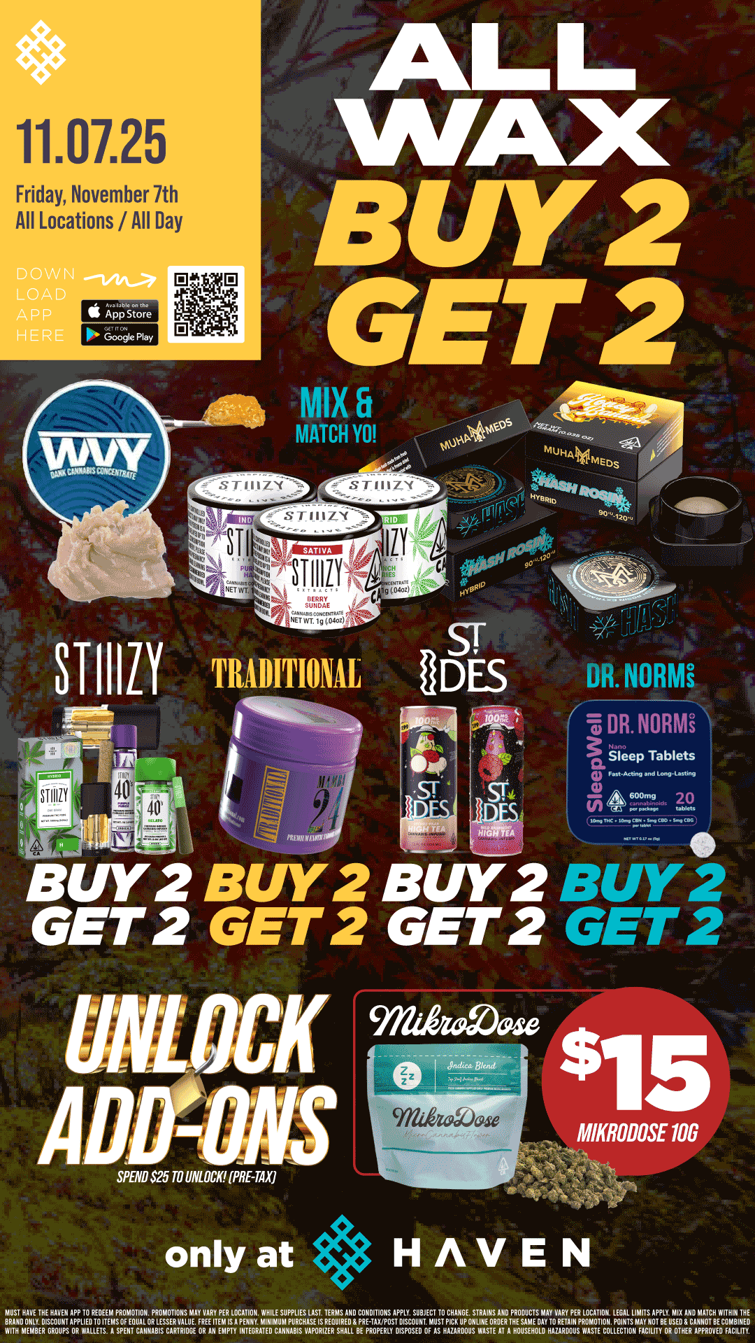 11.07.25 Friday November 7th All Locations / All Day S App Store bOogle Play ALL WAX BUY 2 GET 2 31-110 TRADITIONAL B/Y2 B/Y2 B/Y2 GET 2 GET 2 GET 2 - BUY 2 GET 2 15 MIKRODOSE 106 tr. SPEND $25 TO UNLOCK PRE-TAXI only at HAVEN MUST HAVE THE HAVEN APP 10 REDEEM PROMOTION. PROMOTIONS MAY VARY PER LOCATION. WHILE SUPPLIES LAST TERMS AND CONDITIONS APPLY. SUBJECT TO CHANGE. STRAINS AND PRODUCTS MAY VARY PER LOCATION. LEGAL LIMITS APPLY MIX AND MATCH WITHIN THE BRAND ONLY DISCOUNT APPLIED10 ITEMS OF EOUAL OR LESSER VALUE. FREE ITEM IS A PENNY. MINIMUM PURCHASE IS REOUIREO PRE-TAX/POST DISCOUNT MUST PICK UP ONLINE ORDER THE SAME OAY TO RETAIN PROMOTION. POINTS MAY NOT BE USED CANNOT BE COMBINED WITH MEMBER GROUPS OR WALLETS. A SPENT CANNABIS CARTRIDGE OR All EMPTY INTEGRATED CANNABIS VAPORIZER SHALL BE PROPERLY DISPOSED OF AS HAZARDOUS WASTE AT A HOUSEHOLD HAZARDOUS V/ASTE COLLECTION FACILITY OR OTHER APPROVED FACILITY. / Buy 2, Get 2 STIIIZY & ALL WAX!! & Traditional, Dr Norms, ST IDES PLUS UNLOCK $15 10G Mikrodose!! It's BULK BUY FRIDAY at HAVEN!! 