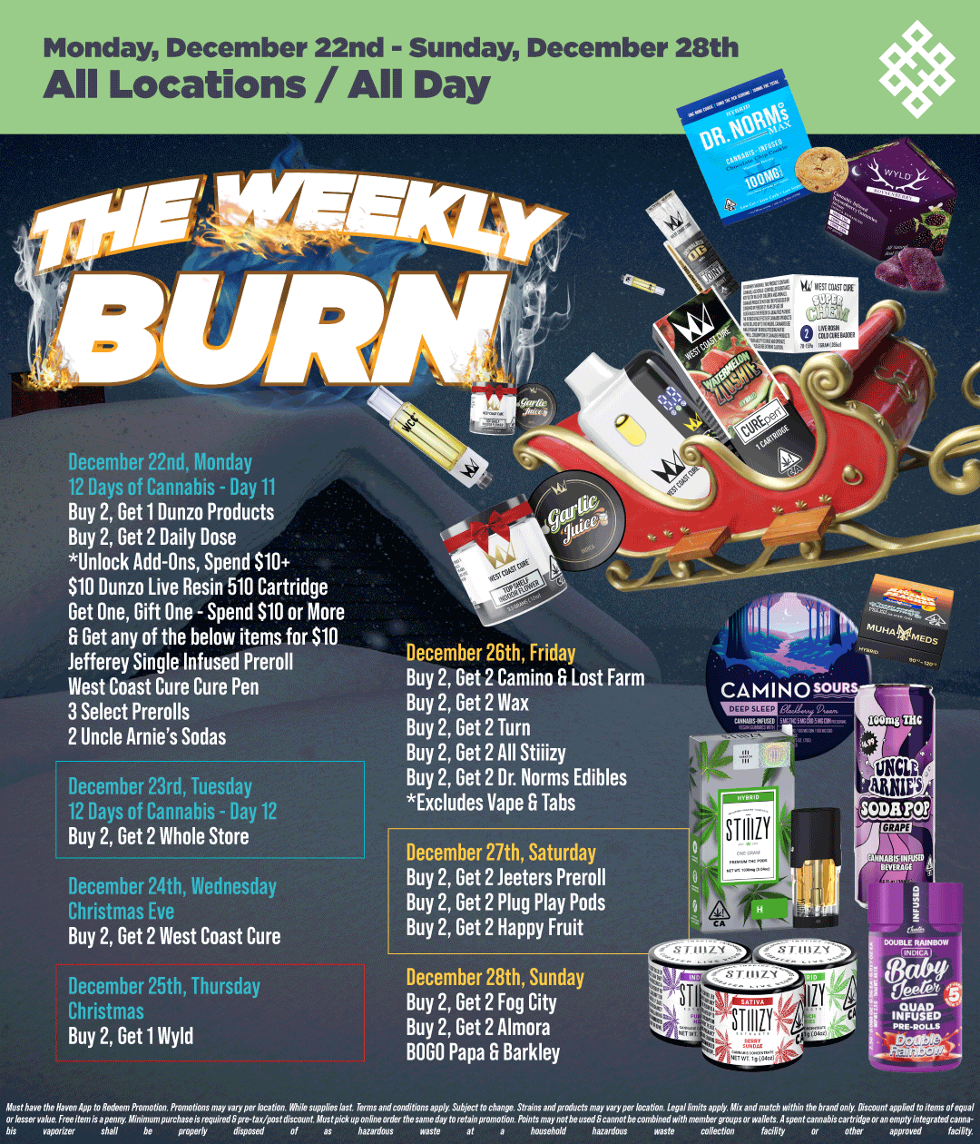 Monday December 22nd - Sunday December 28th All Locations / All Day December 22nd Monday 12 Days of C/nnahis Day 11 Buy 2 Get 1 Dunzo Products Buy 2 Get 2 Daily Dose Unlock Add-Ons Spend $10 $10 Dunzo Live Resin 510 Cartridge Get One Gift One - Spend $10 or More 6 Get any of the below items for $10 Jefferey Single Infused Preroll West Coast Cure Cure Pen 3 Select Prerolls 2 Uncle Arnies Sodas December 23rd Tuesday 12 Days of Cannabis - Day 12 Buy 2 Get 2 Whole Store December 24th Wednesday Christmas Eve Buy 2 Get 2 West Coast Cure December 26th Friday Buy 2 Get 2 Camino 6 Lost Farm Buy 2 Get 2 Wax Buy 2 Get 2 Turn Buy 2 Get 2 All Stiiizy Buy 2 Get 2 Dr. Norms Edibles Excludes Vape G Tabs December 27th Saturday Buy 2 Get 2 teeters Preroll Buy 2 Get 2 Plug Play Pods Buy 2 Get 2 Happy Fruit December 25th Thursday Christmas Buy 2 Get 1 Wyld December 28th Sunday Buy 2 Get 2 Fog City Buy 2 Get 2 Almora BOLO Papa G Barkley / Shop your favorite brands on sale this week at HAVEN! 