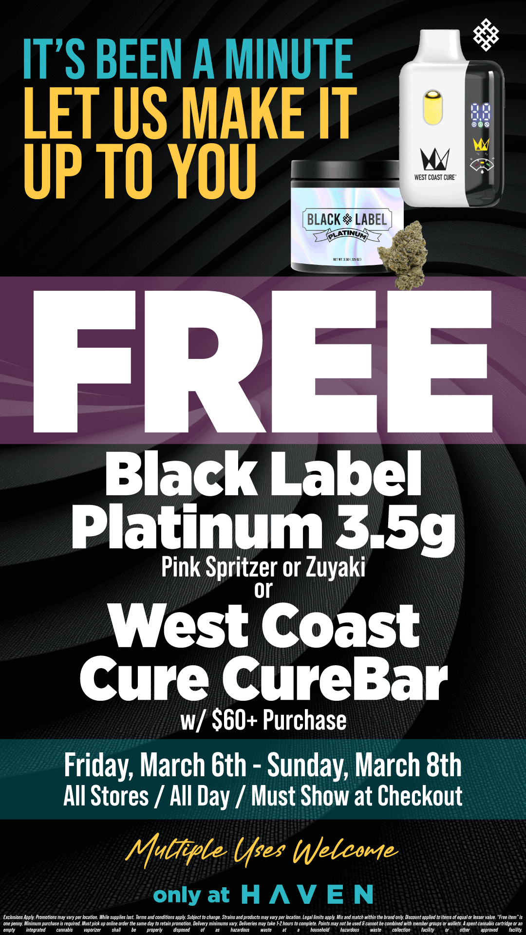 ITS BEEN A MINUTE LET US MAKE IT UP TO YOU Friday March 6th - Sunday March 8th All Stores / All Day / Must Show at Checkout / FREE Platinum Black Label 3.5g or West Coast CureBar! Just for you!! Valid until 3/8 ONLY at HAVEN 