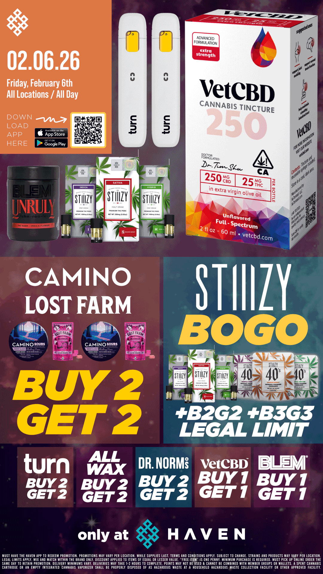 02.06.26 Friday February 6th All Locations / All Day DOWN LOAD ARP K Appstore HERE Google Play JNRUI STIIIIY Sillily r L STIIIIY VeteBD CANNABIS TINCTURE 250e a 25c in m 0 BUY 2 GET 2 BOLO STIIILY 443262 413363 LEGAL LIMIT turn AX DR.NORMi VetCBD191-11 Burt BUY2 BUY2 BUY 1 BUY 1 GET 2 GETZ GET 2 GET 1 GET 1 only at HAVEN MUST HAVE THE HAVEN APP TO REDEEM PROMOTION. PROMOTIONS MAY VARY PER LOCATION. WHILE SUPPLIES LAST. TERMS ANO CONDITIONS APPLY. SUBJECT TO CHARGE. STRAINS AN PRODUCTS IAAY VARY PER LOCATION. LEGAL LIMITS APPLY. MIX Alla MATCH WITHIN THE BRAND ONLY. DISCOUNT APPLIED TO ITEMS OF EQUAL OR LESSER VALUE...FREE ITEM IS ONE PENNY. MINIMUM PURCHASE IS REQUIRED. MUST PICK UP ONLINE GREER THE SAME BAY TO RETAIII PROMOTION. DELIVERY MINIMUMS VARY. DELIVERIES MAY TAKE I-2 HOURS TO COMPLETE. POINTS MAY NOT BE USED 8 CANNOT BE COMBINE WITH MEMBER GROUPS OR WALLETS. A SPENT CANNABIS CARTRIDGE OR AN EMPTY INTEGRATED CANNABIS VAPORIZER SHALL BE PROPERLY DISPOSED OF AS HAZARDOUS WASTE AT A HOUSEHOLD HAZARDOUS WASTE COLLECTION FACILITY OR OTHER APPROVED FACILITY. / BOGO STIIIZY and BLEM!! Buy 2, Get 2 CAMINO and Lost Farm, ALL WAX, TURN!! Today only at HAVEN 