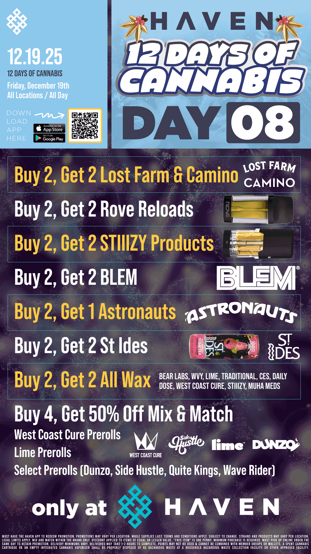 12 DAYS OF CANNABIS th All Locations / All Day DOWN I OAD A p P II App Store HERE DAY 08 Buy 2 Get 2 Lost Farm Camino CSSTMFIANR04 Buy 2 Get 2 Rove Reloads rnm Ian la - Buy 2 Get 2 STIIIZY Products Igib Buy 2 Get 2 BLEM Buy 2 Get 1 Astronauts -Asvzorfaurx Buy 2 Get 2 St Ides Buy 2 Get 2 All Wax T Sr IDES BEAR LABS WAY LIME TRADITIONAL CES DAILY DOSE WEST COAST CURE STIIIZY MUHA MEDS Buy 4 Get 50 Off Mix Fr Match West Coast Cure Prerolls e lime Dams Lime Prerolls WEST COAST CURE 1 Select Prerolls Dunzo Side Hustle Quite Kings Wave Rider only at HAVEN MUST HAVE THE HAVEN APP TO REDEEM PROMOTION. PROMOTIONS MAY VARY PER LOCATION. WHILE SUPPLIES LAST. TERMS AND CONDITIONS APPLY. SUBJECT TO CHANGE. STRAINS AND PRODUCTS MAY VARY PER LOCATION LEGAL LIMITS APPLY . MI1111 MATCH WITHIN THE BRAND ONLY. DISCOUNT APPLIED TO ITEMS OF EQUAL OR LESSER VALUE...FREE ITEM 1 IS ONE PENNY. MINIMUM PURCHASE IS REQUIRED. MUST PICK UP 111.1H ORDER TH SAME BAY TO RETAIII PROMOTION. DELIVERY MINIMUMS VARY. DELIVERIES MAY TAKE 1-2 HOURS TO COMPLETE. POINTS MAY NOT BE USED CANNOT BE COMBINED W. MEMBER GROUPS OR WALLETS. A SPENT CANNABIS CARTRIDGE OR AN EMPTY INTEGRATE. CAIINABIS VAPORIZER SHALL BE PROPERLY DISPOSED OF AS HAZARDOUS WASTE AT A HOUSEHOLD HAZARDOUS WASTE COLLECTION FACILITY OR OTHER APPROVED FACILITY. / Buy 2, Get 2 STIIIZY, ALL WAX, St Ides, BLEM, Rove RELOADS!! Buy 2, Get 1 Astronauts!! Buy 4, Get 50% Off Mix and Match West Coast Cure Prerolls, Lime Prerolls, Dunzo, Side Hustle, Quite Kings, Wave Rider!! It's Day 8 of 12 Days of Cannabis at HAVEN!