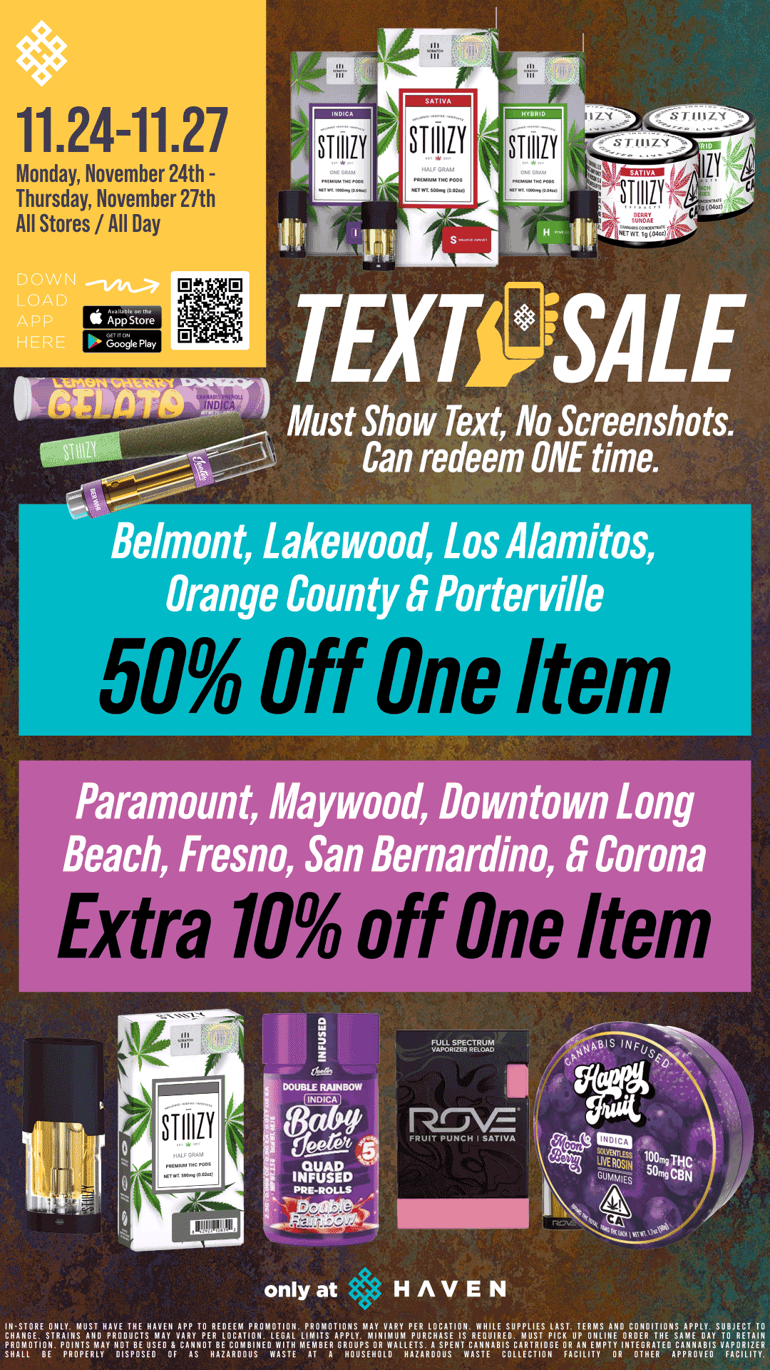 I 11.24-11.27 Monday November 24th - Thursday November 27th All Stores/All Day STIIILY TEXT SALE Must Show Text No Screenshots. Can redeem ONE time. Belmont Lakewood Los Alamitos Orange County S Porterville I I I Paramount Maywood Downtown Long Beach Fresno San Bernardino S Corona Extra 10 off One Ite FRUIT PUNCH I SATIVA only at HAVEN IC11-21107.E S1RIATI.NrAllOHF1110TUHCETSMAAMI YA7Y TPERRE1.11EtrOR11.MLIPAL.LPIPATS117sy.AViYm 7u 1cAl11-R7.11.1e17rEis PROMOTION POINTS MAY 110T BE USED CANNOT BE COMBINED WITH MEMBER BUMPS OR WALLETS. A SPENT CANNABIS CARTRIDGE OR AN EMPTY INTEGRATED CANNABIS VAPORIZER SHALL BE PROPERLY DISPOSED OF AS HAZAROOLIS WASTE AT A HOUSEHOLD HAZARDOUS WASTE COLLECTION FACILITY OR OTHER APPROVED FACILITY. / 50% off ONE ITEM at HAVEN!! Must Show TEXT at Checkout