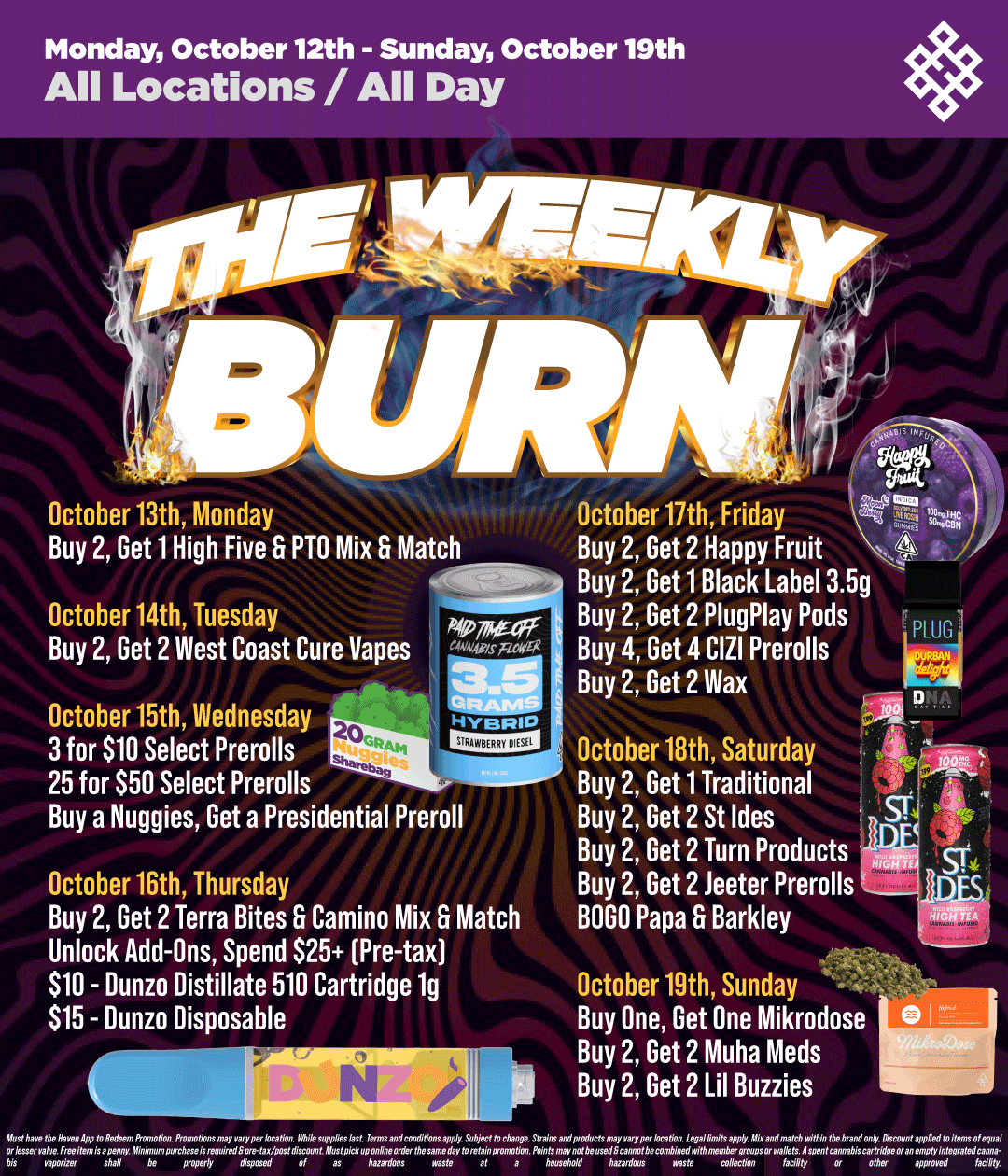 Monday October 12th - Sunday October 19th All Locations / All Day Mvsf arMe bis October 13th Monday Buy 2 Get 1 High Five 6 PTO Mix 6 Match P.Arag October 14th Tuesday Buy 2 Get 2 West Coast Cure Vapes October 15th Wednesday 3 for $10 Select Prerolls 25 for $50 Select Prerolls Buy a Nuggies Get a Presidential Preroll October 17th Friday Buy 2 Get 2 Happy Fruit Buy 2 Get 1 Black Label 3.5g Buy 2 Get 2 PlugPlay Pods 4 Buy 4 Get 4 CIZI Prerolls Buy 2 Get 2 Wax October 16th Thursday Buy 2 Get 2 Terra Bites 6 Camino Mix 6 Match Unlock Add-Ons Spend S25 Pre-tax $10 - Dunzo Distillate 510 Cartridge 1g $15 - Dunzo Disposable shall be I October 18th Saturday Buy 2 Get 1 Traditional Buy 2 Get 2 St Ides Buy 2 Get 2 Turn Products D Tow7f Buy 2 Get 2 Jeeter Prerolls BOGO Papa 6 Barkley October 19th Sunday Buy One Get One Mikrodose Buy 2 Get 2 Muha Meds Buy 2 Get 2 Lil Buzzies arwap rbriun / Shop all of your favorite brands on sale this week at HAVEN! 